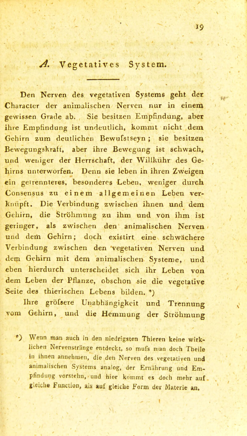 A. Vegetatives System. Den Nerven des vegetativen Systems geht der Character der animalischen Nerven nur in einem gewissen Grade ab. Sie besitzen Empfindung, aber ihre Empfindung ist undeutlich, kommt nicht dem Gehirn zum deutlichen Bewufstseyn ; sie besitzen Bewegungskralt, aber ihre Bewegung ist schwach, und weniger der Herrschaft, der Willkühr des Ge- hirns unterworfen. Denn sie leben in ihren Zweigen ein geirennteres, besonderes Leben, weniger durch Consensus zu einem allgemeinen Leben ver- knüpft. Die Verbindung zwischen ihnen und dem Gehirn, die Ströhmung zu ihm und von ihm ist geringer, als zwischen den animalischen Nerven und dem Gehirn; doch existirt eine schwächere Verbindung zwischen den 'vegetativen Nerven und dem Gehirn mit dem animalischen Systeme, und eben hierdurch unterscheidet sich ihr Leben von dem Leben der Pflanze, obschon sie die vegetative Seite des thierischen Lebens bilden. *) Ihre gröfsere Unabhängigkeit und Trennung vom Gehirn, und die Hemmung der Ströhmung Wenn man auch in den niedrigsten Thieren keine wirk- lichen Nervenstränge entdeckt, so mufs man doch Theile in ihnen annehmen, die den Nerven des vegetativen und animalischen Systems analog, der Ernährung und Em- pfindung vorstehn, und hier kommt es doch mehr auf. gleiche Function, ais auf gleiche Form der Materie an.