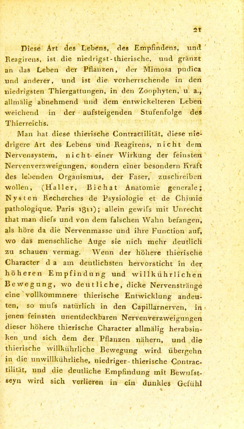 Diese Art des Lebens, des Empfindens, und Reagirens, ist die niedrigst-thierische, und gränzt an das Leben der Pflanzen, der Mimosa pudica und anderer, und ist die vorherrschende in den niedrigsten Thiergattungen, in den Zoophyten, u a., allmälig abnehmend und dem entwickelteren Leben weichend in der aufsteigenden Stufenfolge des Thierreichs. Man hat diese thierische Contractilität, diese nie- drigere Art des Lebens und Reagirens, nicht dem Nervensystem, nicht einer Wirkung der feinsten Nervenverzweigungen, sondern einer besondern Kraft des lebenden Organismus, der Faser, zuschreiben wollen, (Haller, Bichat Anatomie generale; Nys ten Recherches de Psysiologie et de Chimie pathologique. Paris iß11); allein gewiTs mit Unrecht that man diefs und von dem falschen Wahn befangen, als höre da die Nervenmasse und ihre Function auf, wo das menschliche Auge sie nicli mehr deutlich zu schauen vermag. Wenn der höhere thierische Character d a am deutlichsten hervorsticht in der höheren Empfindung und wi 1 lk ühr 1 ichen Bewegung, wo deutliche, dicke Nervenstränge eine vollkommnere thierische Entwicklung andeu- ten, so mufs natürlich in den Capillarnerven, in jenen feinsten unentdeckbaren Nervenverzweigungen dieser höhere thierische Character allmälig herabsin- ken und sich dem der Pflanzen nähern, und die thierische willkührliche Bewegung wird übergehn in die unwillkührliche, niedriger-thierische Contrac- tilität, und die deutliche Empfindung mit Bewufst- eeyn wird sich verlieren in ein dunkles Gefühl