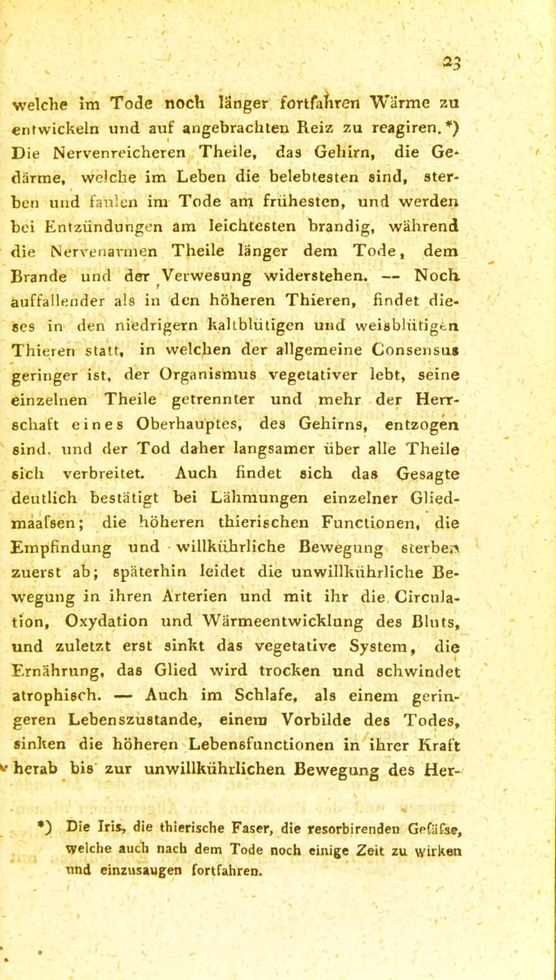 welche im Tode noch langer fortfafiren Warme zu entwickeln und auf angebrachten Reiz zu reagiren.*) D ie Nervenreicheren Theile, das Gehirn, die Ge- därme, weiche im Leben die belebtesten sind, ster- ben und faulen im Tode am frühesten, und werden bei Entzündungen am leichtesten brandig, während die Nervenavmen Theile länger dem Tode, dem Brande und der Verwesung widerstehen. — Noch, auffallender als in den höheren Thieren, findet die- ses in den niedrigem kaltblütigen und weisblüfigtn Thieren statt, in welchen der allgemeine Consensus geringer ist, der Organismus vegetativer lebt, seine einzelnen Theile getrennter und mehr der Herr- schaft eines Oberhauptes, des Gehirns, entzogen sind, und der Tod daher langsamer über alle Theile sich verbreitet. Auch findet sich das Gesagte deutlich bestätigt bei Lähmungen einzelner Glied- maafsen; die höheren thierischen Functionen, die Empfindung und willkiihrliche Bewegung sterben zuerst ab; späterhin leidet die unwillkiihrliche Be- wegung in ihren Arterien und mit ihr die Circula- tion, Oxydation und Wärmeentwicklung des Bluts, und zuletzt erst sinkt das vegetative System, die Ernährung, das Glied wird trocken und schwindet atrophisch. — Auch im Schlafe, als einem gerin- geren Lebenszustande, einem Vorbilde des Todes, sinken die höheren Lebensfunctionen in ihrer Kraft herab bis zur unwillkührlichen Bewegung des Her* *) Die Iris, die thierische Faser, die resorbirenden Gefäfse, welche auch nach dem Tode noch einige Zeit zu wirken und einzusaugen fortfahren.