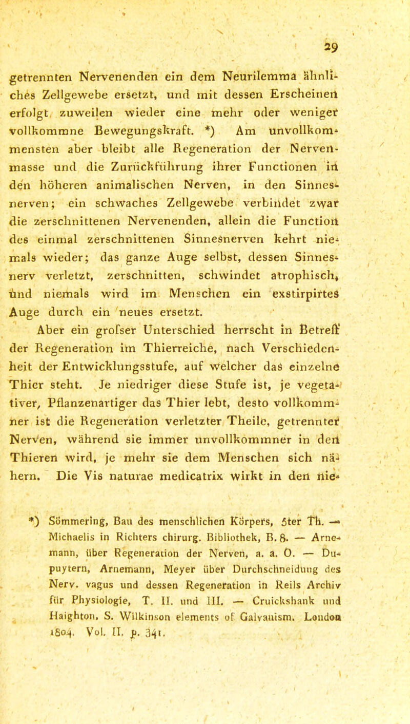 getrennten Nervenenden ein dem Neurilemma ähnli- ches Zellgewebe ersetzt, und mit dessen Erscheinen erfolgt zuweilen wieder eine mehr oder wenige? vollkommne Bewegungskraft. *) Am unvollkom- mensten aber bleibt alle Regeneration der Nerveil- masse und die Zurückführung ihrer Functionen in den höheren animalischen Nerven, in den Siilnes- nerven; ein schwaches Zellgewebe verbindet zwar die zerschnittenen Nervenenden, allein die Functiort des einmal zerschnittenen Sinnesnerven kehrt nie- mals wieder; das ganze Auge selbst, dessen Sinnes- nerv verletzt, zerschnitten, schwindet atrophisch, und niemals wird im Menschen ein exstirpirteS Auge durch ein neues ersetzt. Aber ein grofser Unterschied herrscht in Betreff der Regeneration im Thierreiche, nach Verschieden- heit der Entwicklungsstufe, auf welcher das einzelne Thier steht. Je niedriger diese Stufe ist, je vegeta- tiver, Pflanzenartiger das Thier lebt, desto vollkomm- ner ist die Regeneration verletzter Theilc, getrennte!? Nerven, während sie immer unvollkommner in derl Thieren wird, je mehr sie dem Menschen sich na- hem. Die Vis natuvae medicatrix wirkt in den nie- \ ' I *) Sömmering, Bau des menschlichen Körpers, 5ter Th. — Michaelis in Richters chirurg. Bibliothek, B. 8. — Arne- mann, über Regeneration der Nerven, a. a. 0. — Du- puytern, Arnemann, Meyer über Durchschneiduug des Nerv, vagus und dessen Regeneration in Reils Archiv für Physiologie, T. II. und III. — Cruickshank und flaighton, S. Wükinson elements of Galvanism. London 1804. Vol. II. p. 34t.