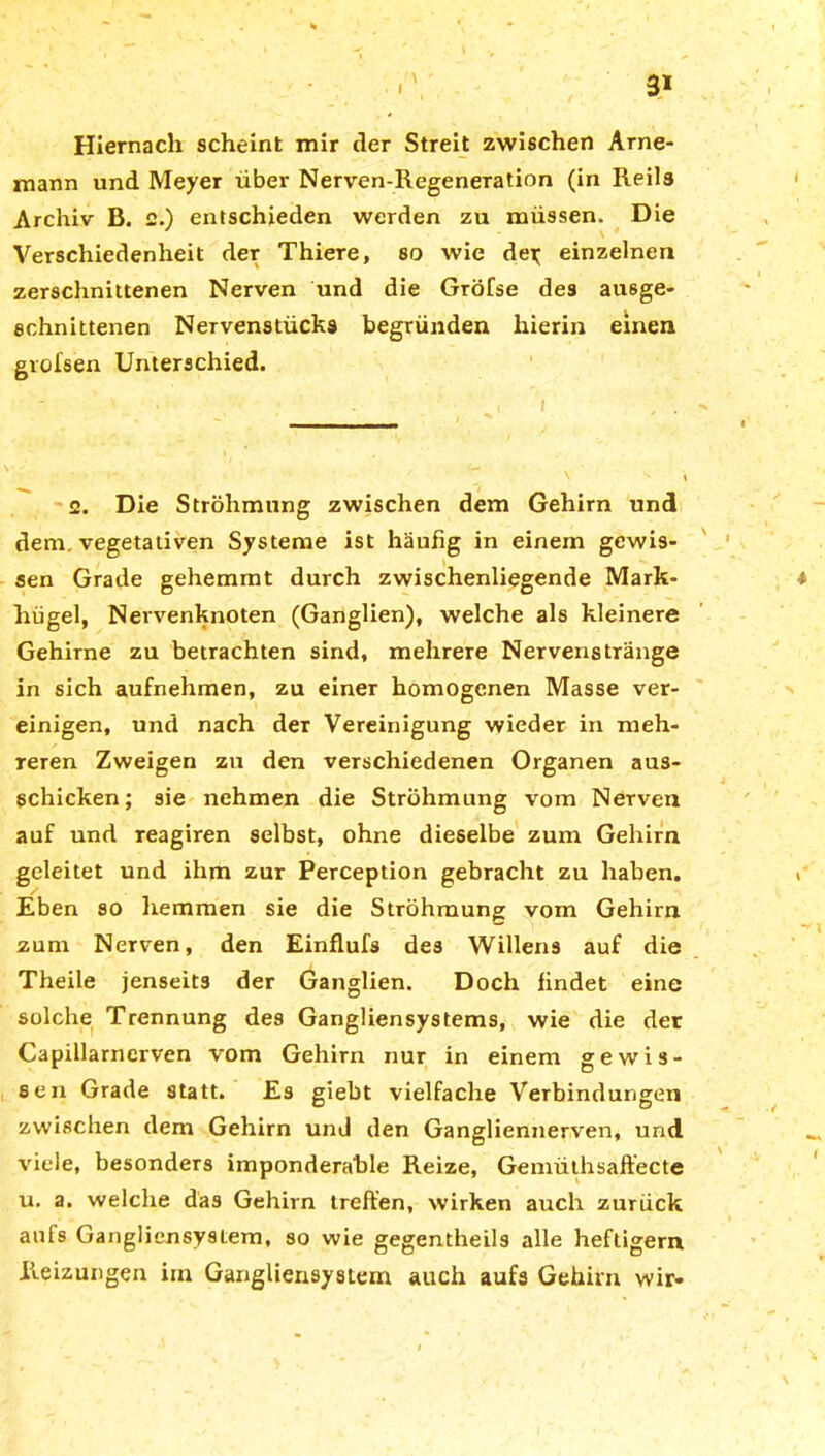 Hiernach scheint mir der Streit zwischen Arne- mann und Meyer über Nerven-Regeneration (in Reils Archiv B. e.) entschieden werden zu müssen. Die Verschiedenheit der Thiere, so wie der; einzelnen zerschnittenen Nerven und die Gröfse des ausge- schnittenen Nervenstücks begründen hierin einen gvolsen Unterschied. 2. Die Ströhmtmg zwischen dem Gehirn und dem. vegetativen Systeme ist häufig in einem gewis- sen Grade gehemmt durch zwischenliegende Mark- hügel, Nervenknoten (Ganglien), welche als kleinere Gehirne zu betrachten sind, mehrere Nervenstränge in sich aufnehmen, zu einer homogenen Masse ver- einigen, und nach der Vereinigung wieder in meh- reren Zweigen zu den verschiedenen Organen aus- schicken; sie nehmen die Ströhmung vom Nerven auf und reagiren selbst, ohne dieselbe zum Gehirn geleitet und ihm zur Perception gebracht zu haben. Eben so hemmen sie die Ströhmung vom Gehirn zum Nerven, den Einflufs des Willens auf die Theile jenseits der Ganglien. Doch findet eine solche Trennung des Gangliensystems, wie die der Capillarnerven vom Gehirn nur in einem gewis- sen Grade statt. Es giebt vielfache Verbindungen zwischen dem Gehirn und den Gangliennerven, und viele, besonders imponderable Reize, Gemüthsaft’ecte u. a. welche das Gehirn treffen, wirken auch zurück aufs Gangliensystem, so wie gegentheils alle heftigem Reizungen im Gangliensystem auch aufs Gehirn wir*