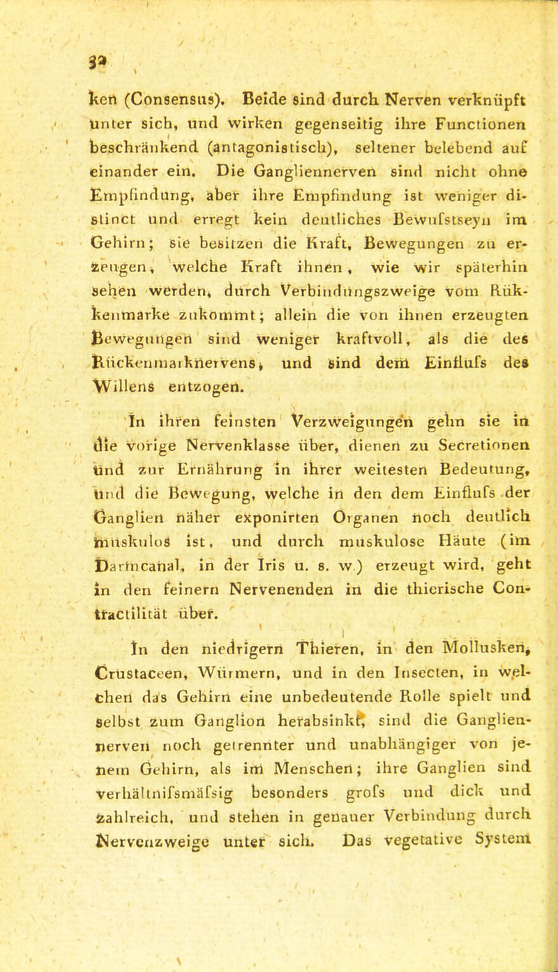 3» kert (Consensus). Beide sind durch Nerven verknüpft Unter sich, und wirken gegenseitig ihre Functionen beschränkend (antagonistisch), seltener belebend auf einander ein. Die Gangliennerven sind nicht ohne Empfindung, aber ihre Empfindung ist weniger di- stinct und erregt kein deutliches Eewufstseyn im Gehirn; sie besitzen die Kraft, Bewegungen zu er- zeugen, welche Kraft ihnen, wie wir späterhin Sehen werden, durch Verbindungszweige vom Rük- kenmarke zukommt; alleio die von ihnen erzeugten Bewegungen sind weniger kraftvoll, als die des BückenmarknervenSj und sind derb Einflufs des Willens entzogen. \ In ihren feinsten Verzweigungen gehn sie in die vorige Nervenklasse über, dienen zu Secretionen Und zur Ernährung in ihrer weitesten Bedeutung, Und die Bewegung, welche in den dem Einflufs der Ganglien näher exponirten Organen noch deutlich Jmrtskuloö ist, und durch muskulöse Häute (im Da rtncahal, in der Iris u. s. w) erzeugt wird, geht in den feinem Nervenenden in die thierische Con- tractilität über. ' 1 | .. In den niedrigem Thieren, in den Mollusken, Crustaceen, Wiirmern, und in den Insecten, in wel- chen das Gehirn eine unbedeutende Rolle spielt und Selbst zum Ganglion herabsinkf, sind die Ganglieu- nerven noch getrennter und unabhängiger von je- nem Gehirn, als irrt Menschen; ihre Ganglien sind verhältnifsmäfsig besonders grofs und dick und Zahlreich, und stehen in genauer Verbindung durch Wervenzweige unter sich. Das vegetative System \