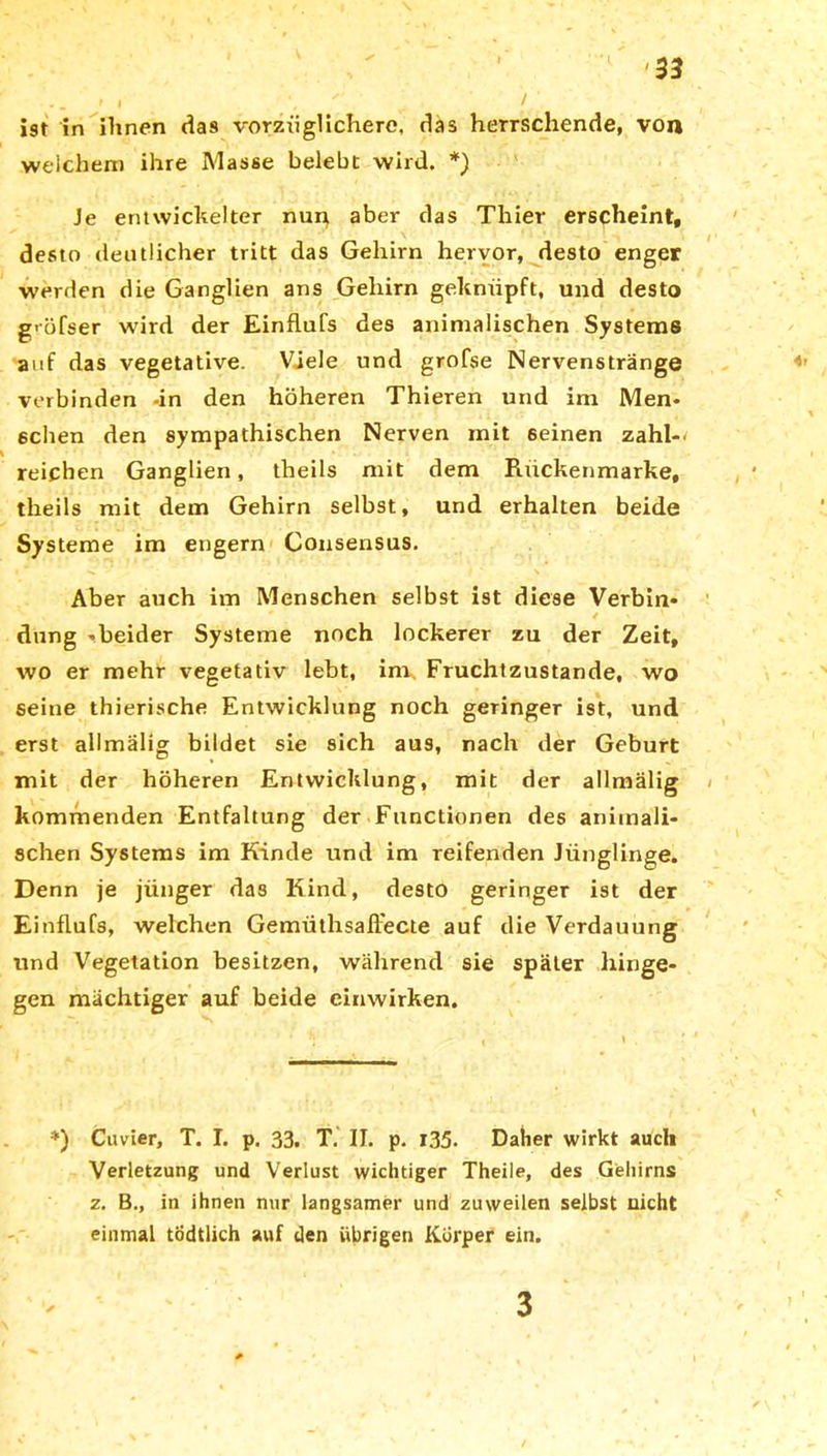 ist in ihnen das vorzüglichere, das herrschende, von welchem ihre Masse belebt wird. *) Je entwickelter nun aber das Thier erscheint, desto deutlicher tritt das Gehirn hervor, desto enger werden die Ganglien ans Gehirn geknüpft, und desto g'öfser wird der Einflufs des animalischen Systems auf das vegetative. Viele und grofse Nervenstränge verbinden -in den höheren Thieren und im Men* 6chen den sympathischen Nerven mit seinen zahl-* reichen Ganglien, theils mit dem Rückenmarke, theils mit dem Gehirn selbst, und erhalten beide Systeme im engern Consensus. Aber auch im Menschen selbst ist diese Verbin* V x 0 < ^ ' düng -beider Systeme noch lockerer zu der Zeit, wo er mehr vegetativ lebt, im Fruchtzustande, wo seine thierische Entwicklung noch geringer ist, und erst allmalig bildet sie sich aus, nach der Geburt mit der höheren Entwicklung, mit der allmalig kommenden Entfaltung der Functionen des animali- schen Systems im Kinde und im reifenden Jünglinge. Denn je jünger das Kind, desto geringer ist der Einflufs, welchen Gemüthsaflecte auf die Verdauung und Vegetation besitzen, während sie später hinge- gen mächtiger auf beide einwirken. *) Cuvier, T. I. p. 33. T. II. p. 135. Daher wirkt auch Verletzung und Verlust wichtiger Theile, des Gehirns z. B., in ihnen nur langsamer und zuweilen selbst nicht einmal tödtlich auf den übrigen Körper ein. V 3