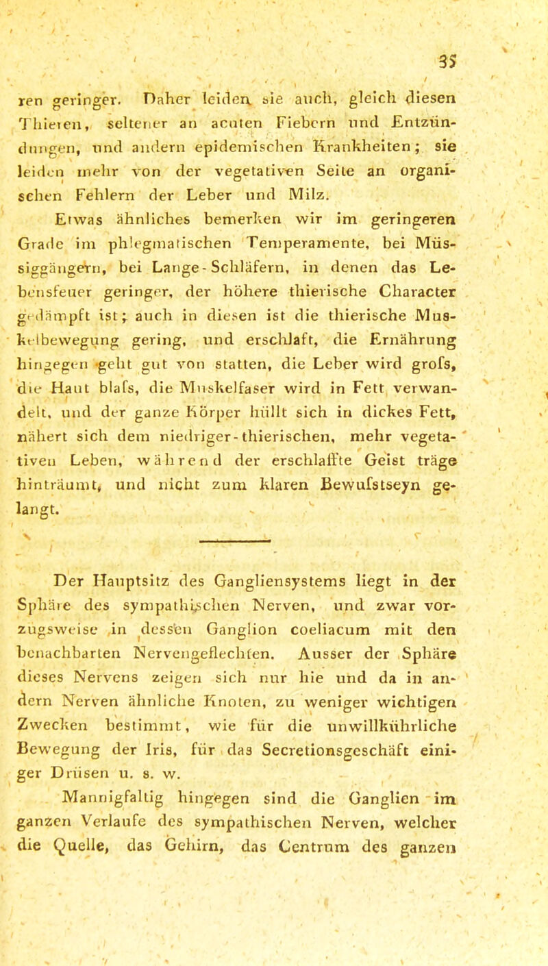 ren geringer. Daher leiden. sie auch, gleich diesen Thieren, seltener an acuten Fiebern und .Entzün- dungen, und andern epidemischen Krankheiten; sie leiden mehr von der vegetativen Seile an organi- schen Fehlern der Leber und Milz. Etwas ähnliches bemerken wir im geringeren Grade im phlegmatischen Temperamente, bei Müs- siggängern, bei Lange - Schläfern, in denen das Le- bensfeuer geringer, der höhere thierische Character gedampft ist; auch in diesen ist die thierische Mus- ktlbevvegung gering, und erschlaff, die Ernährung hingegen -gebt gut von statten, die Leber wird grofs, die Haut blafs, die Muskelfaser wird in Fett verwan- delt, und der ganze Körper hüllt sich in dickes Fett, nähert sich dem niedriger-thierischen, mehr vegeta- tiven Leben, während der erschlaffte Geist träge hinträumt, und nicht zum klaren Bewufstseyn ge- langt. \ v Der Hauptsitz des Gangliensystems liegt in der Sphäre des sympathischen Nerven, und zwar vor- zugsweise in dess'en Ganglion coeliacum mit den benachbarten Nervengeflechten. Ausser der Sphäre dieses Nervens zeigen sich nur hie und da in an- dern Nerven ähnliche Knoten, zu weniger wichtigen Zwecken bestimmt, wie für die unwillkührliche Bewegung der Iris, für das Secretionsgcschäft eini- ger Drüsen u. s. w. Mannigfaltig hingegen sind die Ganglien im ganzen Verlaufe des sympathischen Nerven, welcher die Quelle, das Gehirn, das Centrum des ganzen