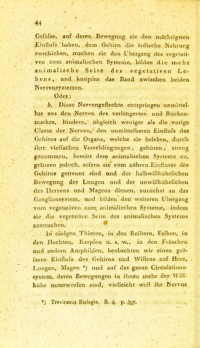 / 44 \ — . - Gefäfse, auf deren Bewegung sie den mächtigsten Einflufs haben, dem Gehirn die irdische Nahrung zuschicken, machen sie den Übergang des vegetati- ven zum animalischen Systeme, bilden die mehr animalische Seite des vegetativen Le- bens, und knüpfen das Band zwischen beiden Nervensystemen. Oder: b. Diese Nervengeflechte entspringen unmittel- bar aus den Nerven des verlängerten und Rücken- markes, hindern, obgleich weniger als die vorige Classe der Nerven, den unmittelbaren Einflufs des Gehirns auf die Organe, welche sie beleben, durch ihre vielfachen Verschlingungen, gehören, streng genommen, bereits dem animalischen Systeme zu, gränzen jedoch, sofern sie vom nähern Einflüsse des Gehirns getrennt sind und der halbwillkührlichen Bewegung der Lungen und der unwillkührlichen des Herzens und Magens dienen, zunächst an das Gangliensystem, und bilden den weiteren Übergang vorn vegetativen zum animalischen Systeme, indem sie die vegetative Seite des animalischen Systems ausmachen. Jn einigen Thieren, in den Reihern, Falken, in den Hechten, Karpfen u. s. w., in den Fröschen und andern Amphibien, beobachten wir einen grö* fsern Einflufs des Gehirns und Willens auf Herz, Lungen, Magen *) und auf das ganze Circulations- system, deren Bewegungen in ihnen mehr der YVill- kiihr unterworfen sind, vielleicht weil ihr Nervus *) Treviranus Biologie. B. 4 p. 3y7- »