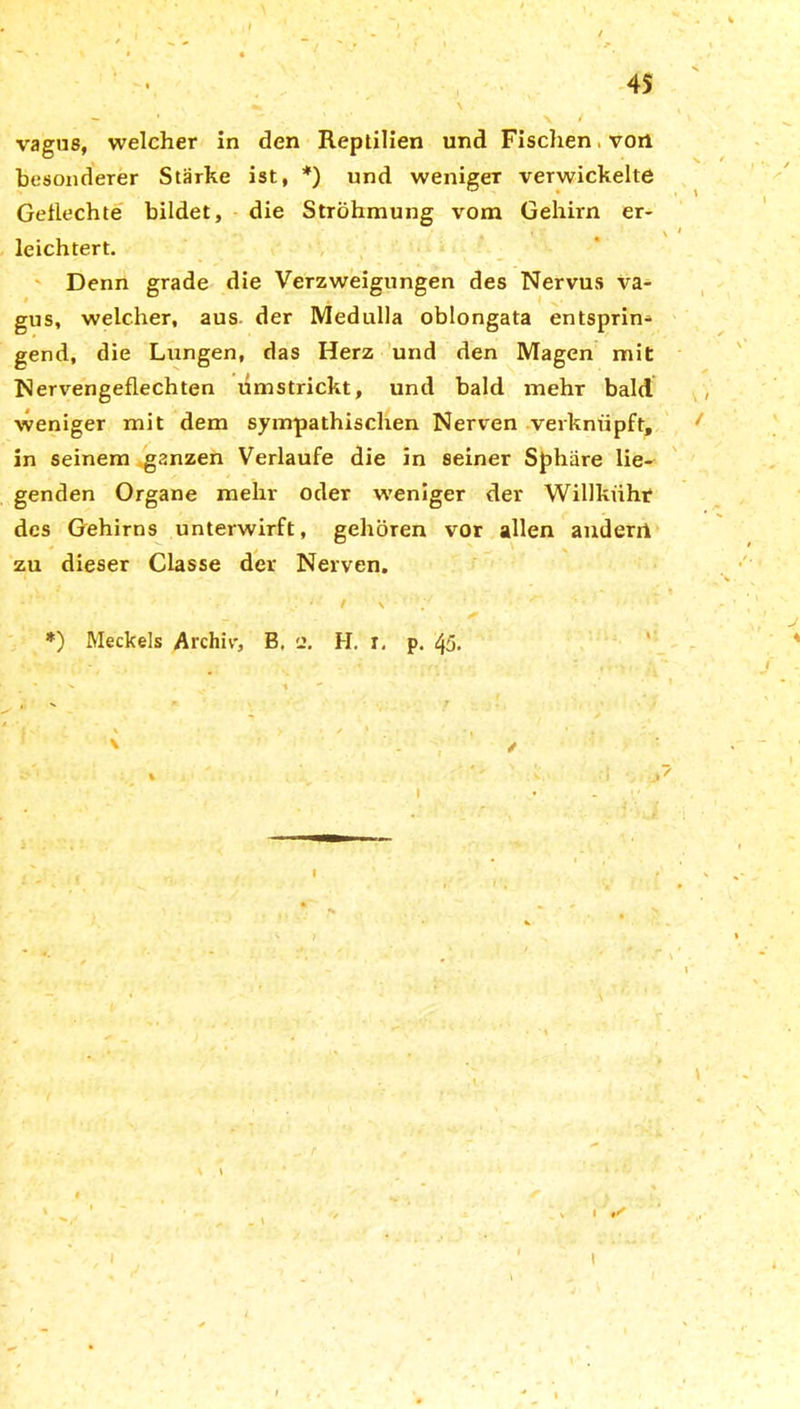 vagus, welcher in den Reptilien und Fischen. von besonderer Stärke ist, *) und weniger verwickelte Geflechte bildet, die Ströhmung vom Gehirn er- leichtert. Denn grade die Verzweigungen des Nervus va- gus, welcher, aus. der Medulla oblongata entsprin- gend, die Lungen, das Herz und den Magen mit Nervengeflechten umstrickt, und bald mehr bald weniger mit dem sympathischen Nerven verknüpft, in seinem ganzen Verlaufe die in seiner Sphäre lie- genden Organe mehr oder weniger der Willkühr des Gehirns unterwirft, gehören vor allen anderrt zu dieser Classe der Nerven. *) Meckels Archiv, B. e. H. r. p. 45. i i ✓