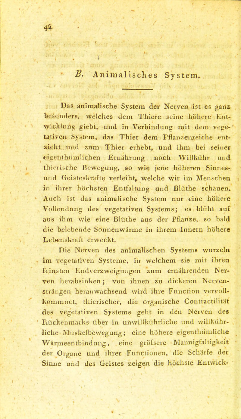 4* System. Das animalische System tler Nerven ist es ganz besonders, welches dem Thiere seine höhere Ent- wicklung giebt, und in Verbindung mit dem vege- tativen System, das Thier dem Pflanzenreiche ent- zieht und zum Thier erhebt, und ihm bei seiner eigen ihiimlicjien Ernährung noch Willkühr und thierische Bewegung, so wie jene höheren Sinnes- und Geisteskräfte verleiht, welche wir im Menscheu in ihrer höchsten Entfaltung und ßlüthe schauen. ' Auch ist das animalische System nur eine höhere Vollendung des vegetativen Systems; es blüht auf aus ihm wie eine Bliithe aus der Pflanze, so bald die belebende Sonnenwärme in ihrem Innern höhere Lebenskraft erweckt. Die Nerven des animalischen Systems wurzeln • im vegetativen Systeme, in welchem sie mit ihren feinsten Endverzweigimgen zum ernährenden Ner- ven herabsinken; von ihnen zu dickeren Nerven- strängen heran wachsend wird ihre Function vervoll- kommnet, thierischer, die organische Contractilität des vegetativen Systems geht in den Nerven des Rückenmarks über in un willkühr liehe und willkühr- liche Muskelbewegung; eine höhere eigenthümliche Wärmeentbindung, eine gröfsere Mannigfaltigkeit der Organe und ihrer Functionen, die Schärfe der Sinne und des Geistes zeigen die höchste Entwick- B. Animalisches