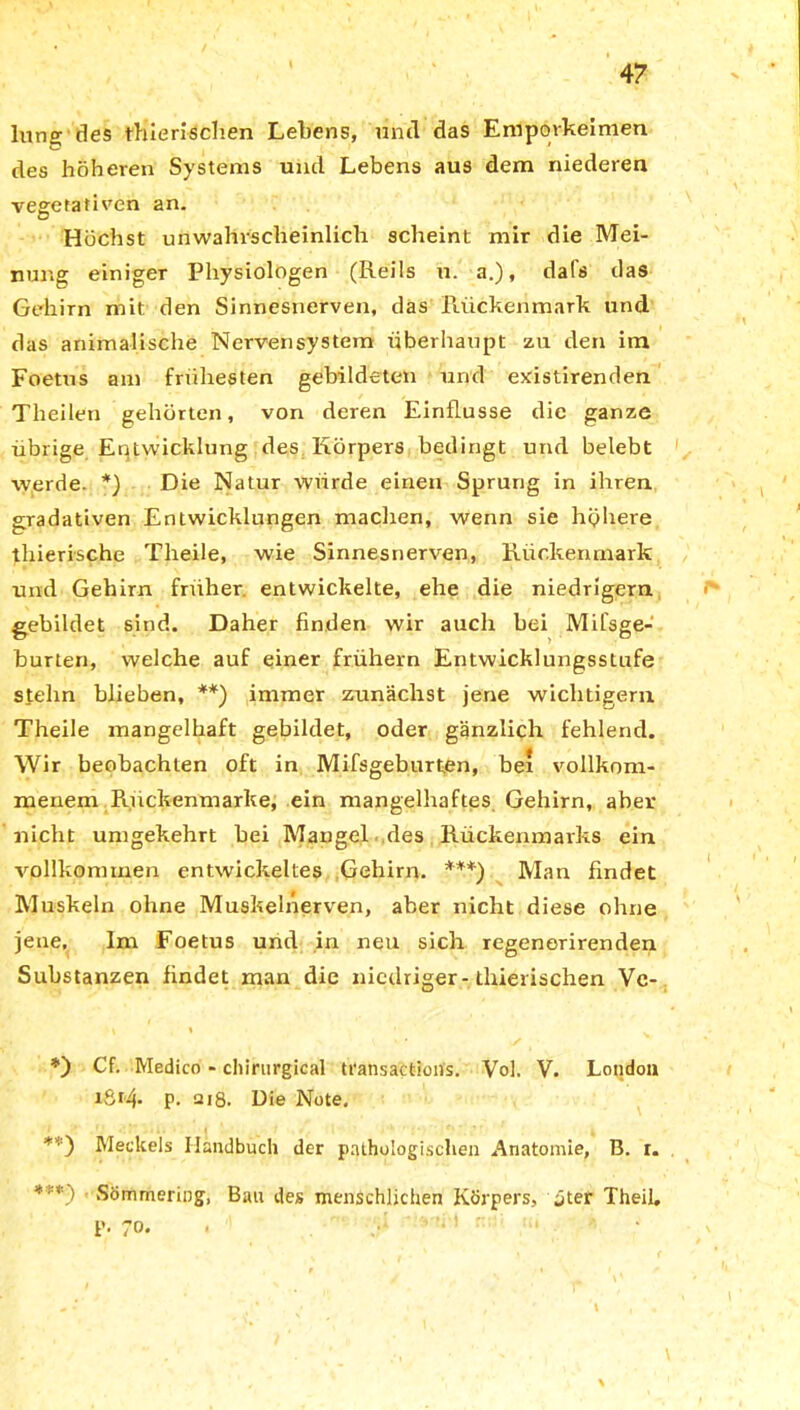 lune; des thieriscben Lebens, und das Emporkeimen des höheren Systems und Lebens aus dem niederen vegetativen an. Höchst unwahrscheinlich scheint mir die Mei- nung einiger Physiologen (Reils u. a.), dafs das Gehirn mit den Sinnesnerven, das Rückenmark und das animalische Nervensystem überhaupt zu den im Foetus am frühesten gebildeten und existirenden Theilen gehörten, von deren Einflüsse die ganze übrige Entwicklung des Körpers bedingt und belebt werde. *) Die Natur würde einen Sprung in ihren gradativen Entwicklungen machen, wenn sie höhere thierische Theile, wie Sinnesnerven, Rückenmark und Gehirn früher entwickelte, ehe die niedrigem gebildet sind. Daher finden wir auch bei Mifsge- burten, welche auf einer frühem Entwicklungsstufe stehn blieben, **) immer zunächst jene wichtigem Theile mangelhaft gebildet, oder gänzlich fehlend. Wir beobachten oft in Mifsgeburten, bei vollkom- menem Ruckenmarke, ein mangelhaftes Gehirn, aber nicht umgekehrt bei Mangel des Rückenmarks ein vollkommen entwickeltes Gehirn. ***) Man findet Muskeln ohne Muskelnerven, aber nicht diese ohne jene. Im Foetus und in neu sich regenerirenden Substanzen findet man die niedriger-thierischen Vc- ‘ \ i 1 t ‘ * ✓ • *) Cf. Medico - chirurgical transactions. Vol. V. London i8t4- p. 218. Die Note, **) Meckels Handbuch der pathologischen Anatomie, B. r. *■■*) ■ Sömmeriog, Bau des menschlichen Körpers, jter Theil. p. 70. . v’« 1 ' i,