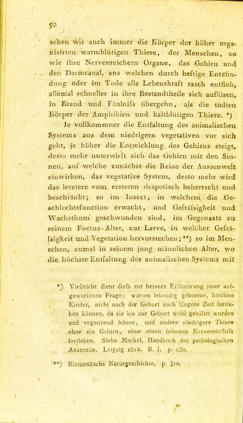 5° % / , sehen wir auch immer die Körper der hüher Orga- nismen warmblütigen Tliiere, der Menschen, so wie ihre Nervenreichem Organe, das Gehirn und den Darmcanal, ans welchen durch heftige Entzün- dung oder im Tode alle Lebenskraft rasch entfloh, allemal schneller in ihre Bestandtheile sich auflösen, in Brand und Fäulnifs übergehn, als die todten Körper der Amphibien und kaltblütigen Thiere. *) Je vollkommner die Entfaltung des animalischen Systems aus dem niedrigem vegetativen vor sich geht, je höher die Entwicklung des Gehirns steigt, desto mehr unterwirft sich das Gehirn mit den Sin- nen, auf welche zunächst die Pieize der Aussenwelt einwirken, das vegetative System, desto mehr wird das letztere vom ersteren despotisch beherrscht und beschränkt; so im Insect, in welchem die Ge- schlechtsfunction erwacht, und Gefräfsigkeit und Wachsthum geschwunden sind, im Gegensatz zu seinem Foetus - Alter, zur Larve, in welcher Gefrä- fsigkeit und Vegetation hervorstechen;**) so im Men- schen, zumal in seinem jung-männlichen Alter, wo die, höchste Entfaltung des animalischen Systems mit Vielleicht dient diefs zur bessern Erläuterung jener auf- geworfenen Frage: warum lebendig geborene, hirnlose , Kinder, nicht nach der Geburt noch längere Zeit fortle- ben können, da sie bis zur Geburt wohl genährt wurden und vegetirend lebten, und andere niedrigere Thiere ohne ein Gehirn, ohne einen höheren Nerweneinflufs fortleben. Siehe Meckel, Handbuch der paihologischen Anatomie. Leipzig 1812. B. I. p. a3o. **) Blumenbachs Naturgeschichte, p. 310.