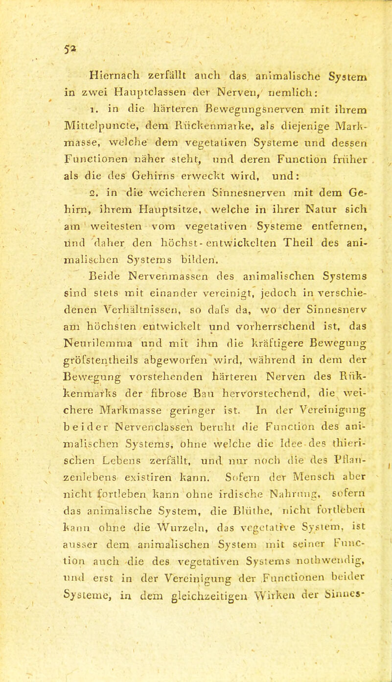5» Hiernach zerfällt auch das animalische System in zwei Hauptclassen der Nerven, nemlich: 1. in die härteren Bewegungsnerven mit ihrem Mittelpuncte, dem Riickenmarhe, als diejenige Mark- masse, welche dem vegetativen Systeme und dessen Functionen näher steht, und deren Function früher als die des Gehirns erweckt wird, und: 2. in die weicheren S/innesnerven mit dem Ge- hirn, ihrem Hauptsitze, welche in ihrer Natur sich am weitesten vom vegetativen Systeme entfernen, und daher den höchst-entwickelten Theil des ani- malischen Systems bilden. Beide Nervernnassen des animalischen Systems sind stets mit einander vereinigt, jedoch in verschie- denen Verhältnissen, so dafs da, wo der Sinnesnerv am höchsten entwickelt und vorherrschend ist, das Neurilemma und mit ihm die kräftigere Bewegung gröfstentheils abgeworfen wird, während in dem der Bewegung vorstehenden härteren Nerven des Rtik- kenmarks der fibröse Bau hervorstechend, die wei- chere Markmasse geringer ist. In der Vereinigung beider Nervenclassen beruht die Function des ani- malischen Systems, ohne welche die Idee des tliieri- schen Lebens zerfällt, und nur noch die des Pflan- zenlebens existiren kann. Sofern der Mensch aber nicht fortleben kann ohne irdische Nahrung, sofern das animalische System, die Blüthe, nicht fortleberi kann ohne die Wurzeln, das vegetative System, ist ausser dem animalischen System mit seiner func- tion auch die des vegetativen Systems notbwetidig, und erst in der Vereinigung der Functionen beider Systeme, in dem gleichzeitigen Wirken der Sinnes-