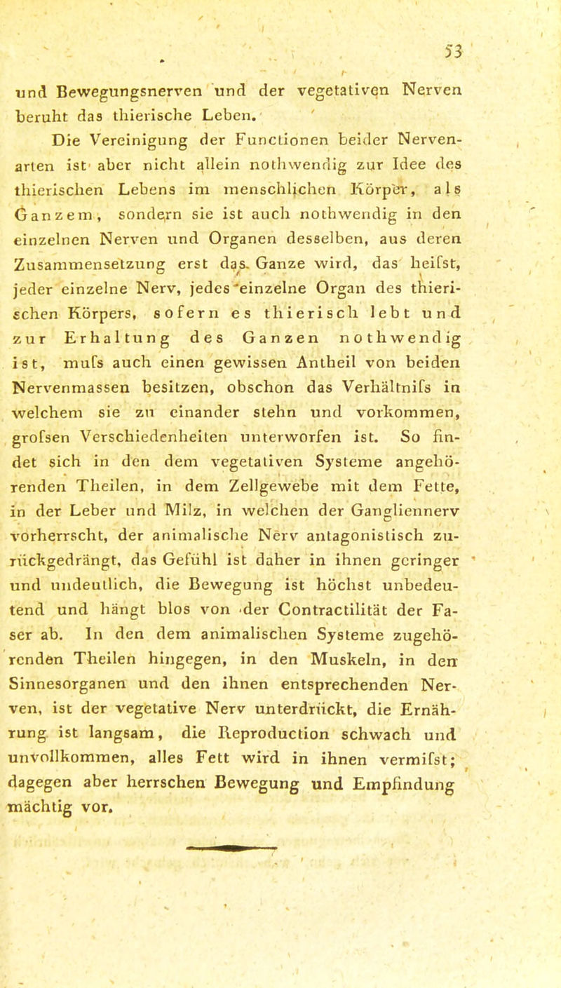 und Bewegungsnerven und der vegetativen Nerven beruht das thierische Leben. Die Vereinigung der Functionen beider Nerven- arten ist aber nicht allein nothwendig zur Idee des thierischen Lebens im menschlichen Körper, als Ganzem, sondern sie ist auch nothwendig in den einzelnen Nerven und Organen desselben, aus deren Zusammensetzung erst das. Ganze wird, das heifst, jeder einzelne Nerv, jedes'einzelne Organ des thieri- schen Körpers, sofern es thierisch lebt und zur Erhaltung des Ganzen nothwendig ist, mufs auch einen gewissen Antheil von beiden Nervenmassen besitzen, obschon das Verhältnifs in welchem sie zu einander stehn und Vorkommen, grofsen Verschiedenheiten unterworfen ist. So fin- det sich in den dem vegetativen Systeme angehö- renden Theilen, in dem Zellgewebe mit dem Fette, in der Leber und Milz, in welchen der Gangliennerv vorherrscht, der animalische Nerv antagonistisch zu- rückgedrängt, das Gefühl ist daher in ihnen geringer und undeutlich, die Bewegung ist höchst unbedeu- tend und hängt blos von 'der Contractilität der Fa- ser ab. In den dem animalischen Systeme zugehö- renden Theilen hingegen, in den Muskeln, in den Sinnesorganen und den ihnen entsprechenden Ner- ven, ist der vegetative Nerv unterdrückt, die Ernäh- rung ist langsam, die Beproduction schwach und unvollkommen, alles Fett wird in ihnen vermifst: 7 r dagegen aber herrschen Bewegung und Empfindung mächtig vor.