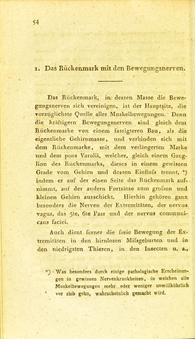 i. Das Rückenmark mit den Bewegungsnerven. Das Rückenmark, in dessen Masse die Bewe- gungsnerven sich vereinigen, ist der Haupt^itz, die vorzüglichste Quelle aller Muskelbewegungen. Denn die kräftigem Bewegungsnerven sind gleich dem Rückenmarke von einem fasrigteren Bau, als die eigentliche Gehirnmasse, und verbinden sich mit dem Rückenmarke, mit dem verlängerten Marke und dem pons Varolii, welcher, gleich einem Gang- lion des Rückenmarks, dieses in einem gewissen Grade vom Gehirn und dessen Einflufs trennt, *) indem er auf der einen Seite das Rückenmark auf- nimmt, auf der andern Fortsätze zum grofsen und kleinen Gehirn ausschickt. Hierhin gehören ganz besonders die Nerven der Extremitäten, der nervus vagus, das 5te, 6te Paar und der nervus communi- cans faciei. Auch dient ferner die freie Bewegung der Ex- tremitäten in den hirnlosen Mifsgeburten und in den niedrigsten Thieren, in den Insecten u. a., *3 Was besonders durch einige pathologische Erscheinun- gen in gewissen Nervenkrankheiten, in welchen alle Muskelbewegungen mehr oder weniger unwillkührlich * vor sich gehn, wahrscheinlich gemacht wird.