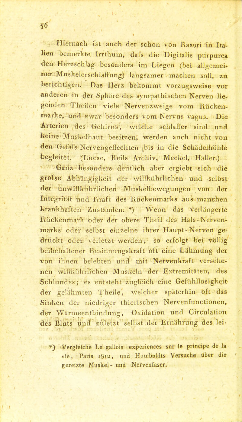 % Hiernach ist auch der schon von Piasori in Ita- lien bemerkte, Irrthum, dals die Digitalis purpurea den Herzschlag besonders im Liegen (bei allgemei- ner Muskelerschlaftung) langsamer machen soll, zu berichtigen. Das Herz bekommt vorzugsweise vor anderen in der Sphäre des sympathischen Nerven lie- genden Theilen viele Nervenzweige vom Rücken- marke, und zwar besonders vom Nervus vagus. Die Arterien des Gehirns, welche schlaffer sind und keine Muskclhaut besitzen, werden auch nicht von den Gefäfs-Nervengeffechten [bis in die Schädelhöhle begleitet. (Lucae, Reils Archiv, Meckel, Haller.) Ganz besonders deutlich aber crgiebt sich die grofse Abhängigkeit der willkrihrlichen und selbst der unwillkürlichen Muskelbewegungen von der Integrität und Kraft des Rückenmarks aus manchen krankhaften Zuständen. *) Wenn das verlängerte Rückenmark oder der obere Theil des Hals-Nerven- marks oder selbst einzelne ihrer Haupt-Nerven ge- drückt oder verletzt werden, so erfolgt bei völlig beibehaltener Besinnungskraft oft eine Lähmung der von ihnen belebten und mit Nervenkraft versehe- nen willkührlichen Muskeln der Extremitäten, des Schlundes; es entsteht zugleich eine Gefühllosigkeit der gelähmten Theile, welcher späterhin oft das Sinken der niedriger thierischen Nervenfunctionen, der Wärmeentbindung, Oxidation und Circulation des Bluts und zuletzt selbst der Ernährung des lei- J >1 ' • - < . '~ \ >i *) Vergleiche Le gallois experiences sur le principe de la vie, Paris 1S12, und Humboldts Versuche über die gereizte Muskel- und Nervenfaser. I