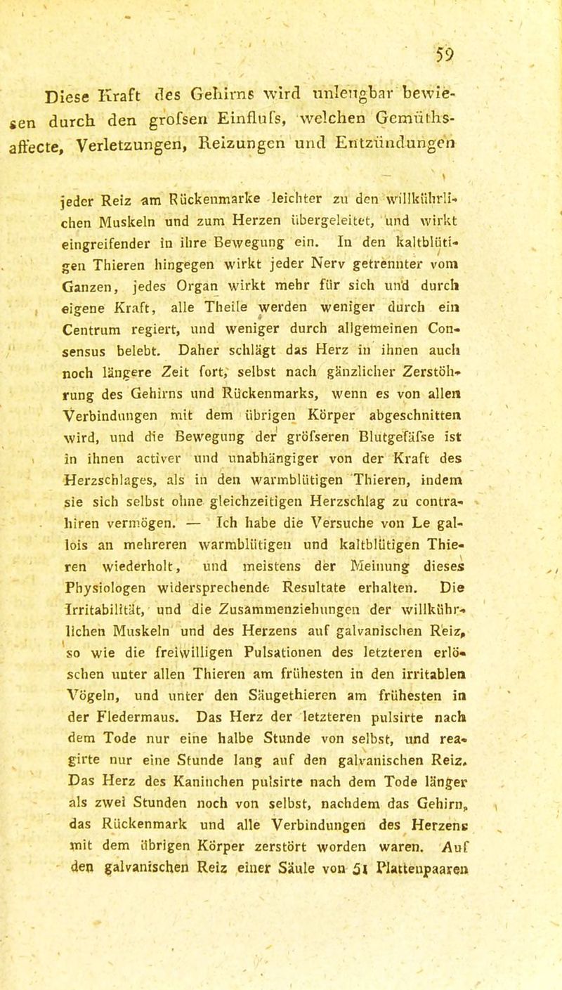 Diese Kraft des Gehirns wird unlengbar bewie- sen durch den grofsen Einflufs, welchen Gemüths- affecte, Verletzungen, Reizungen und Entzündungen jeder Reiz am Rückenmarke leichter zu den willkührli- chen Muskeln und zum Herzen übergeleitet, und wirkt eingreifender in ihre Bewegung ein. In den kaltblüti- gen Thieren hingegen wirkt jeder Nerv getrennter vom Ganzen, jedes Organ wirkt mehr für sich un'd durch eigene Kraft, alle Theile werden weniger durch ein Centrum regiert, und weniger durch allgemeinen Con- sensus belebt. Daher schlägt das Herz in ihnen auch noch längere Zeit fort, selbst nach gänzlicher Zerstöh- rung des Gehirns und Rückenmarks, wenn es von allen Verbindungen mit dem übrigen Körper abgeschnitten wird, und die Bewegung der gröfseren Blutgefäfse ist in ihnen activer und unabhängiger von der Kraft des Herzschlages, als in den warmblütigen Thieren, indem sie sich selbst ohne gleichzeitigen Herzschlag zu contra- liiren vermögen. — Ich habe die Versuche von Le gal- lois an mehreren warmblütigen und kaltblütigen Thie- ren wiederholt, und meistens der Meinung dieses Physiologen widersprechende Resultate erhalten. Die Irritabilität, und die Zusammenziehungen der willkühr- llchen Muskeln und des Herzens auf galvanischen Reiz, so wie die freiwilligen Pulsationen des letzteren erlö- schen unter allen Thieren am frühesten in den irritablen Vögeln, und unter den Säugethieren am frühesten in der Fledermaus. Das Herz der letzteren pulsirte nach dem Tode nur eine halbe Stunde von selbst, und rea- girte nur eine Stunde lang auf den galvanischen Reiz, Das Herz des Kaninchen pulsirte nach dem Tode länger als zwei Stunden noch von selbst, nachdem das Gehirn, das Rückenmark und alle Verbindungen des Herzene mit dem übrigen Körper zerstört worden waren. Auf den galvanischen Reiz einer Säule von 5l Plattenpaaren