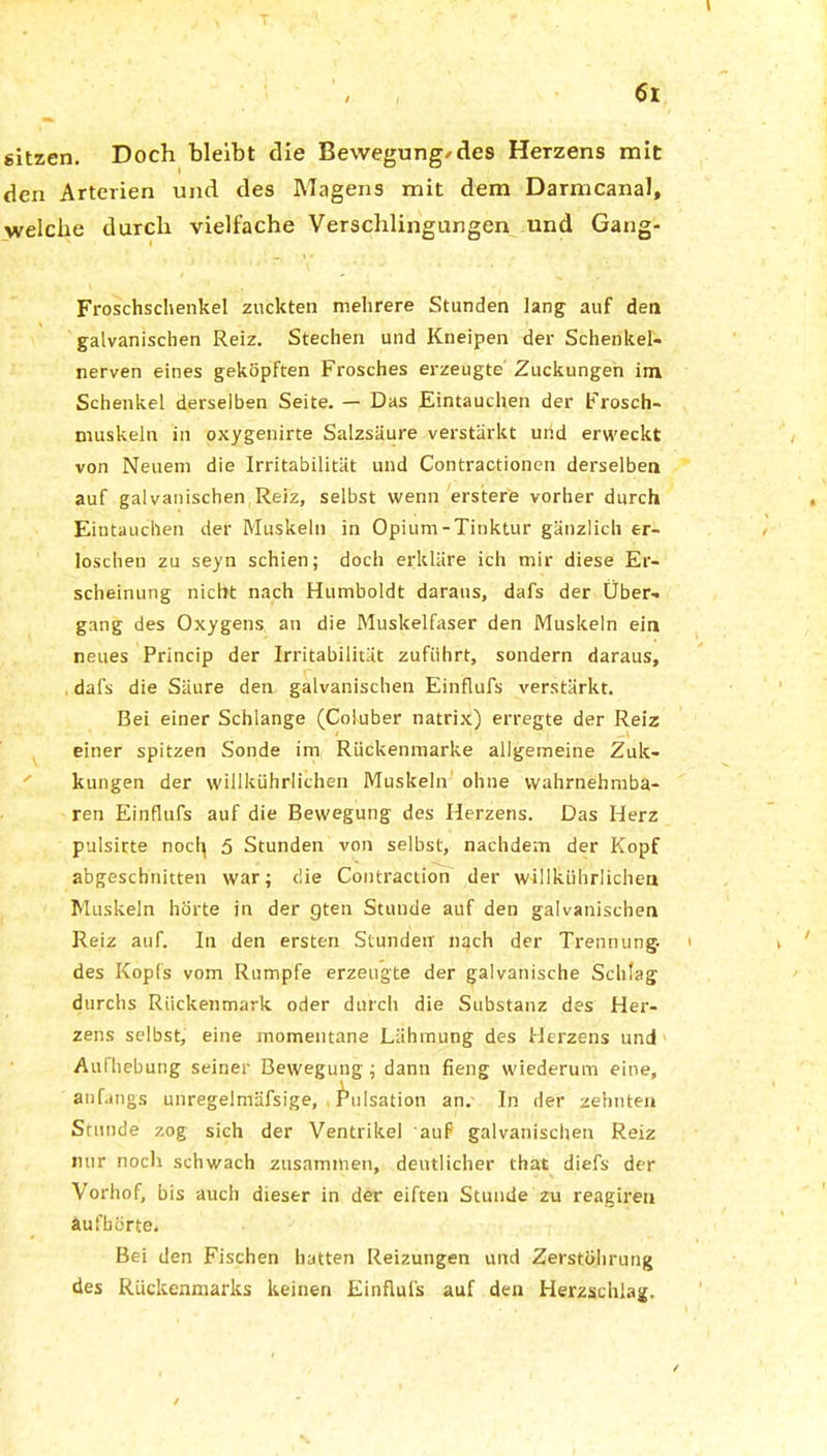 sitzen. Doch bleibt die Bewegung/des Herzens mit den Arterien und des Magens mit dem Darmcanal, welche durch vielfache Verschlingungen und Gang- Froschschenkel zuckten mehrere Stunden lang auf den galvanischen Reiz. Stechen und Kneipen der Schenker- nerven eines geköpften Frosches erzeugte Zuckungen im Schenkel derselben Seite. — Das Eintauchen der Frosch- muskeln in oxygenirte Salzsäure verstärkt und erweckt von Neuem die Irritabilität und Contractionen derselben auf galvanischen Reiz, selbst wenn erstere vorher durch Eintauchen der Muskeln in Opium-Tinktur gänzlich er- loschen zu seyn schien; doch erkläre ich mir diese Er- scheinung nicht nach Humboldt daraus, dafs der Über- gang des Oxygens, an die Muskelfaser den Muskeln ein neues Princip der Irritabilität zufiihrt, sondern daraus, dafs die Säure den galvanischen Einflufs verstärkt. Bei einer Schlange (Coluber natrix) erregte der Reiz einer spitzen Sonde im Rückenmarke allgemeine Zuk- kungen der willkührlichen Muskeln ohne wahrnehmba- ren Einflufs auf die Bewegung des Herzens. Das Herz pulsirte nocl^ 5 Stunden von selbst, nachdem der Kopf abgeschnitten war; die Contraction der willkührlichen Muskeln hörte in der gten Stunde auf den galvanischen Reiz auf. In den ersten Stunden nach der Trennung, des Kopfs vom Rumpfe erzeugte der galvanische Schlag durchs Rückenmark oder durch die Substanz des Her- zens selbst, eine momentane Lähmung des Herzens und Aulhebung seiner Bewegung; dann fieng wiederum eine, anfangs unregelmäfsige, Pulsation an. In der zehnten Stunde zog sieh der Ventrikel auf galvanischen Reiz nur noch schwach zusammen, deutlicher that diefs der Vorhof, bis auch dieser in der eiften Stunde zu reagiren aufbürte. Bei den Fischen hatten Reizungen und Zerstöhrung des Rückenmarks keinen Einflufs auf den Herzschlag.