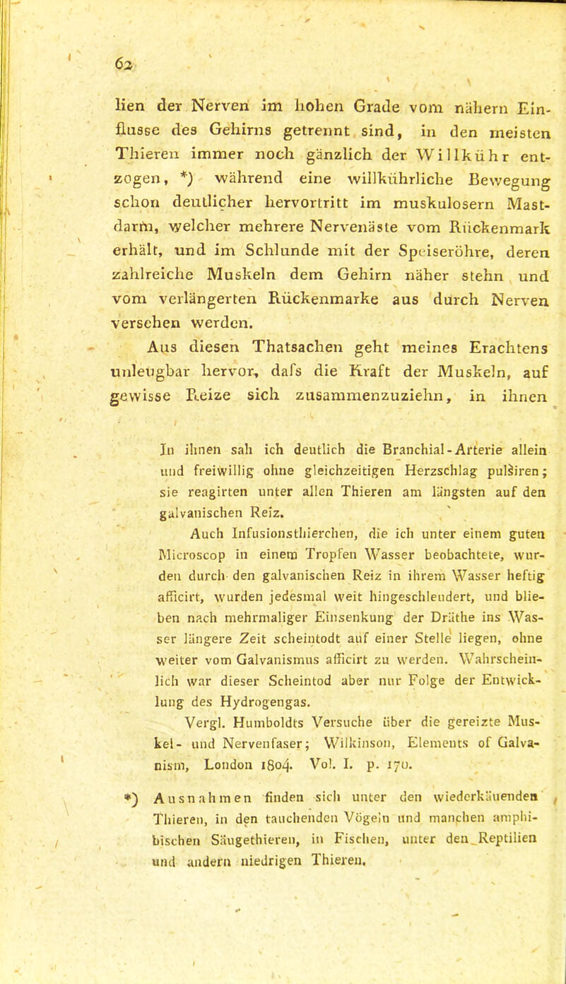 Ö2 lien der Nerven im hohen Grade vom nähern Ein- flüsse des Gehirns getrennt sind, in den meisten Thieren immer noch gänzlich der Willkühr ent- zogen, *) während eine willkiihrliche Bewegung schon deutlicher hervortritt im muskulösem Mast- dartn, welcher mehrere Nervenäste vom .Rückenmark erhält, und im Schlunde mit der Speiseröhre, deren zahlreiche Muskeln dem Gehirn näher stehn und vom verlängerten Rückenmarke aus durch Nerven versehen werden. Aus diesen Thatsachen geht meines Erachtens unleugbar hervor, dafs die Kraft der Muskeln, auf gewisse Reize sich zusammenzuzielrn, in ihnen ; / In ihnen sah ich deutlich die Branchial-Arterie allein und freiwillig ohne gleichzeitigen Herzschlag pulh'ren; sie reagirten unter allen Thieren am längsten auf den galvanischen Reiz. Auch Infusionstierchen, die ich unter einem guten Microscop in einem Tropfen Wasser beobachtete, wur- den durch den galvanischen Reiz in ihrem Wasser heftig afficirt, wurden jedesmal weit hingeschleudert, und blie- ben nach mehrmaliger Einsenkung der Dräthe ins Was- ser längere Zeit scheintodt auf einer Stelle liegen, ohne weiter vom Galvanismus afficirt zu werden. Wahrschein- lich war dieser Scheintod aber nur Folge der Entwick- lung des Hydrogengas. Vergl. Humboldts Versuche über die gereizte Mus- kel- und Nervenfaser; Wilkinson, Elements of Galva- nisin, London 1804. Vol. I. p. iyu. Ausnahmen finden sich unter den wiederkliuenden Thieren, in den tauchenden Vögeln und manchen amphi- bischen Säugethieren, in Fischen, unter den Reptilien und andern niedrigen Thieren,