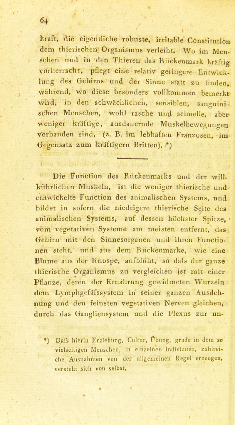 * J N t * vaft, die eigentliche robuste, irritable Constitution dem thierischen Organismus verleiht. Wo im Men- schen und in den Thieren das Rückenmark kräftig Vorherrscht, pflegt eine relativ geringere Entwick- lung des Gehirns und der Sinne statt zu finden, während, wo diese besonders vollkommen bemerkt wird, in den schwächlichen, sensiblen, sanguini- schen Menschen, wohl rasche und schnelle, aber weniger kräftige, ausdauernde Muskelbewegungen vorhanden sind, (z. B. im lebhaften Franzosen, im Gegensatz zum kräftigem Britten). *) Die Function des Rückenmarks und der will- kiihrlichen Muskeln, ist die weniger thierische und entwickelte Function des animalischen Systems, und bildet in sofern die niedrigere thierische Seite des animalischen Systems, auf dessen höchster Spitze, ■ vom vegetativen Systeme am meisten entfernt, das Gehirn mit den Sinnesorganen und ihren Functio- nen steht, und aus dem Rückenmarke, wie eine Blume aus der Knospe, aufblüht, so dafs der ganze thierische Organismus zu vergleichen ist mit einer Pflanze, deren der Ernährung gewidmeten Wurzeln dem Lymphgefäfssystem in seiner ganzen Ausdeh- nung und den feinsten vegetativen Nerven gleichen, durch das Gangliensystem und die Plexus zur un- *) Dafs hierin Erziehung, Cultur, Übung, grade in dem so vielseitigen Menschen, in einzelnen Individuen, zahlrei- che Ausnahmen von der allgemeinen Regel erzeugen, versteht sich von selbst.