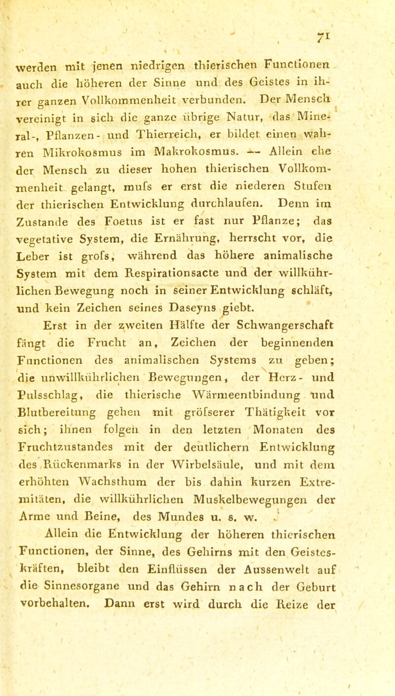werden mit jenen niedrigen thierischen Functionen auch die höheren der Sinne und des Geistes in ih- rer ganzen Vollkommenheit verbunden. Der Mensch vereinigt in sich die ganze übrige Natur, das Mine- ral-, Pflanzen- und Thierreich, er bildet einen wah- ren Mikrokosmus im Makrokosmus. — Allein ehe der Mensch zu dieser hohen tliierischen Vollkom- menheit gelangt, mufs er erst die niederen Stufen der thierischen Entwicklung durchlaufen. Denn im Zustande des Foetus ist er fast nur Pflanze; das vegetative System, die Ernährung, herrscht vor, die Leber ist grofs, während das höhere animalische System mit dem Respirationsacte und der willkühr- lichen Bewegung noch in seiner Entwicklung schläft, und kein Zeichen seines Daseyns giebt. Erst in der zweiten Hälfte der Schwangerschaft fängt die Frucht an, Zeichen der beginnenden Functionen des animalischen Systems zu geben; die unwillkührlichen Bewegungen, der Herz- und Pulsschlag, die thierische Wärmeentbindung und Blutbereitung geben mit gröfserer Thätigkeit vor sich; ihnen folgen in den letzten Monaten des Fruchtzustandes mit der deutlichem Entwicklung des Rückenmarks in der Wirbelsäule, und mit dem erhöhten Wachsthum der bis dahin kurzen Extre- mitäten, die willkührlichen Muskelbewegungen der Arme und Beine, des Mundes u. s. w. Allein die Entwicklung der höheren thierischen Functionen, der Sinne, des Gehirns mit den Geistes- kräften, bleibt den Einflüssen der Aussen weit auf die Sinnesorgane und das Gehirn nach der Geburt Vorbehalten. Dann erst wird durch die Reize der