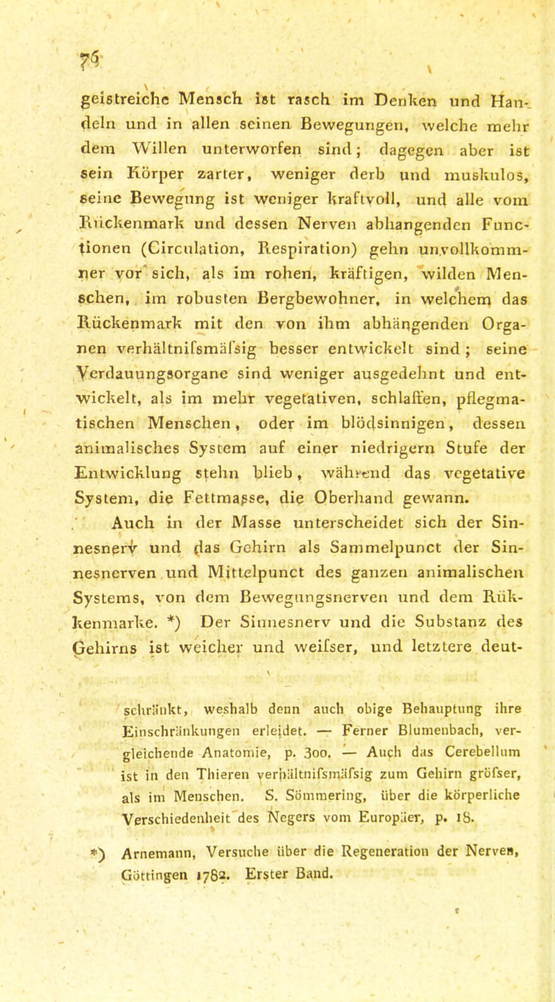 \ « ( » geistreiche Mensch ist rasch im Denken und Han- deln und in allen seinen Bewegungen, welche mehr dem Willen unterworfen sind; dagegen aber ist sein Körper zarter, weniger derb und muskulös, seine Bewegung ist weniger kraftvoll, und alle vom Kiickenmark und dessen Nerven abliangendcn Func- tionen (Circulation, Respiration) gehn un.vollkomm- iier vor sich, als im rohen, kräftigen, wilden Men- sehen, im robusten Bergbewohner, in welchem das Rückenmark mit den von ihm abhängenden Orga- nen verhältnifsmäfsig besser entwickelt sind ; seine Verdauungsorgane sind weniger ausgedehnt und ent- wickelt, als im mehr vegetativen, schlaffen, pflegma- tischen Menschen, oder im blödsinnigen, dessen animalisches System auf einer niedrigem Stufe der Entwicklung stehn blieb, während das vegetative System, die Fettmapse, die Oberhand gewann. Auch in der Masse unterscheidet sich der Sin- nesnex^ und das Gehirn als Sammelpunct der Sin- nesnerven und Mittelpunct des ganzen animalischen Systems, von dem Bewegungsnerven und dem Riik- kenmarke. *) Der Sinnesnerv und die Substanz des Gehirns ist weicher und weifser, und letztere deut- V . schränkt, weshalb denn auch obige Behauptung ihre Einschränkungen erleidet. — Ferner Blumenbach, ver- gleichende Anatomie, p. 3oo, — Auch das Cerebellum ist in den Thieren verhältnifsmäfsig zum Gehirn gröfser, als im Menschen. S. Sömmering, über die körperliche Verschiedenheit des Negers vom Europäer, p. 18. *) Arnemann, Versuche über die Regeneration der Nerven, Göttingen 1782. Erster Band. t