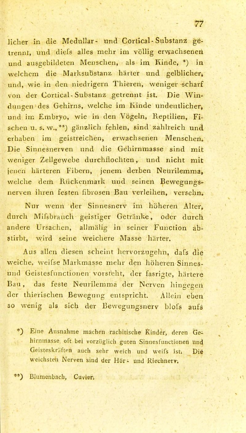 Hclier in die Medullär- und Cortical- Substanz ge- trennt, und diefs alles mehr im völlig erwachsenen und ausgebildeten Menschen, als im Kinde, *) in welchem die Marksubstanz härter und gelblicher* und, wie in den niedrigem Thieren, weniger -scharf von der Cortical-Substanz getrennt ist. Die Win- dungen des Gehirns, welche im Kinde undeutlicher, und im Embryo, wie in den Vögeln, Reptilien, Fi- schen u. s. wM **) gänzlich fehlen, sind zahlreich und erhaben im geistreichen, erwachsenen Menschen. Die Sinnesnerven und die Gehirnmasse sind mit weniger Zellgewebe durchflochten, und nicht mit jenen härteren Fibern, jenem derben Neurilemma, welche dem Rückenmark und seinen Bewegungs- nerven ihren festen fibrösen Bau verleihen, versehn. Nur wenn der Sinnesnerv im höheren Alter, durch Mifsbrauch geistiger Getränke, oder durch andere Ursachen, allmälig in seiner Function ab- stirbt, wird seine weichere Masse härter. Aus allen diesen scheint hervorzugehn, dafs die weiche, weifse Markmasse mehr den höheren Sinnes- und Geistesfnnctionen Vorsicht, der fasrigte, härtere Bau, das feste Neurilemma der Nerven hingegen der thierischen Bewegung entspricht. Allein eben so wenig als sich der Bewegungsnerv blol's aufs *) Eine Ausnahme machen rachitische Kinder, deren Ge^ hirnmasse. oft bei vorzüglich guten Sinnesfunctionen Und Geisteskräften auch sehr weich und weifs ist. Die weichsten Nerven sind der Hör- und Riechnerv Blumenbach, Cuvier;