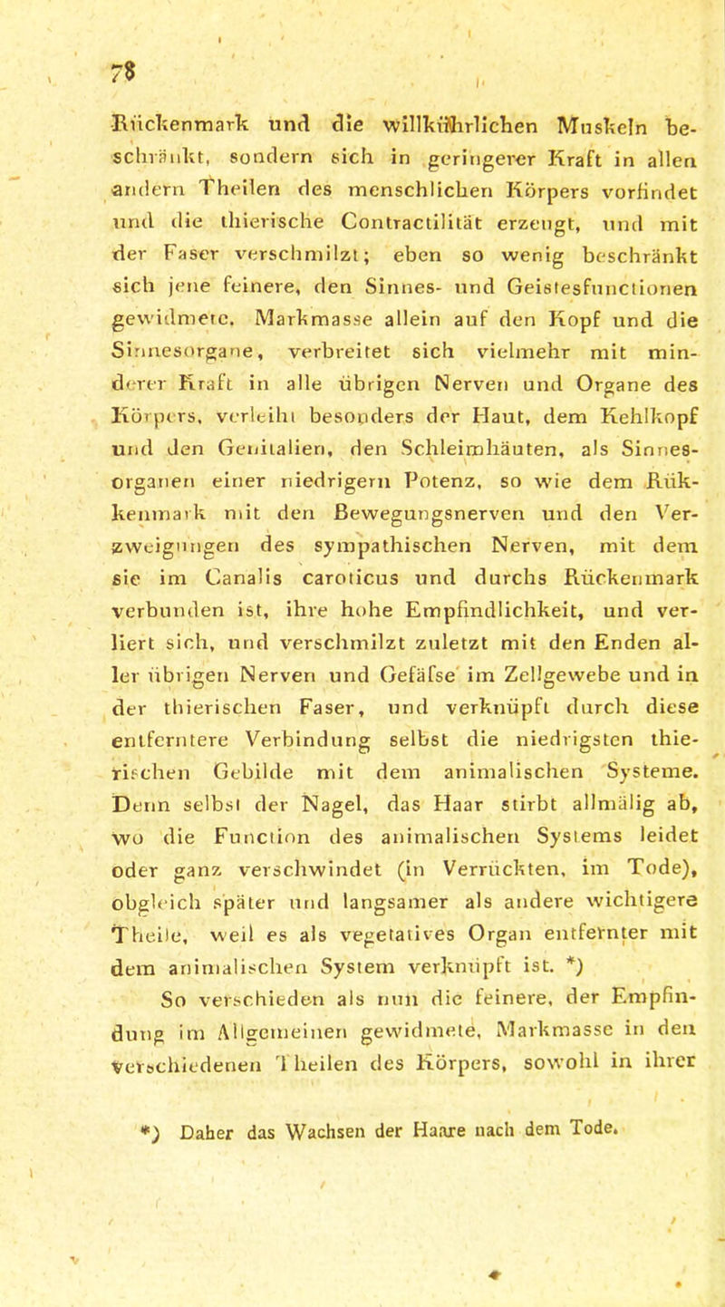 7$ i- •Rückenmark und die willkiflhrlichen Muskeln be- schränkt, sondern sich in geringerer Kraft in allen andern Theilen des menschlichen Körpers vorfindet mul die thierische Contractilität erzeugt, und mit der Faser verschmilzt; eben so wenig beschränkt sich jene feinere, den Sinnes- und Geistesfunctionen gewidmete. Markmasse allein auf den Kopf und die Sinnesorgane, verbreitet sich vielmehr mit min- derer Kraft in alle übrigen Nerven und Organe des Körpers, verleiht besonders der Haut, dem Kehlkopf und den Genitalien, den Schleimhäuten, als Sinnes- organen einer niedrigem Potenz, so wie dem Riik- kenmavk mit den Bewegungsnerven und den Ver- zweigungen des sympathischen Nerven, mit dem sie im Canalis caroticus und durchs Rückenmark verbunden ist, ihre hohe Empfindlichkeit, und ver- liert sich, und verschmilzt zuletzt mit den Enden al- ler übrigen Nerven und Gefäfse im Zellgewebe und in der thierischen Faser, und verknüpft durch diese entferntere Verbindung selbst die niedrigsten thie- rifchen Gebilde mit dem animalischen Systeme. Denn selbst der Nagel, das Haar stirbt allnnilig ab, wo die Function des animalischen Systems leidet oder ganz verschwindet (in Verrückten, im Tode), obgleich später und langsamer als andere wichtigere Theile, weil es als vegetatives Organ entfernter mit dem animalischen System verknüpft ist. *) So verschieden als nun die feinere, der Empfin- dung im Aheemeinen gewidmete, Markmasse in den Verschiedenen ri heilen des Körpers, sowohl in ihrer *) Daher das Wachsen der Haare nach dem Tode.
