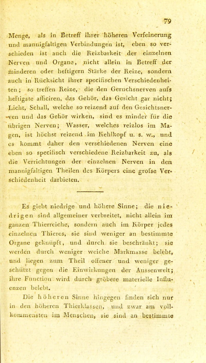 J 79 Menge, als in Betreff ihrer höheren Verfeinerung unil mannigfaltigen Verbindungen ist, eben so ver- schieden ist auch die Reizbarkeit der einzelnen Nerven und Organe, nicht allein in Betreff der minderen oder heftigem Stärke der Reize, sondern auch in Rücksicht ihrer specifischen Verschiedenhei- ten ; so treffen Reize, die den Geruchsnerven aufs heftigste afficiren, das Gehör, das Gesicht gar nicht; Licht, Schall, welche so reizend auf den Gesichtsner- ven und das Gehör wirken, sind es minder für die übrigen Nerven; Wasser, welches reizlos im Ma- gen, ist höchst reizend im Kehlkopf u. s. w., und es kommt daher den verschiedenen Nerven eine eben so specifisch verschiedene Reizbarkeit zu, als / die Verrichtungen der einzelnen Nerven in den mannigfaltigen Theilen des Körpers eine grofse Ver- schiedenheit darbieten. Es giebt niedrige und höhere Sinne; die nie- ' drigen sind allgemeiner verbreitet, nicht allein im ganzen Thierreiche, sondern auch im Körper jedes i einzelnen Thieres, sie sind weniger an bestimmte Organe geknüpft, und durch sie beschränkt; sie werden durch weniger weiche Markmasse belebt, und liegen zum Theil offener und weniger ge- schützt gegen die Einwirkungen der Aussenwelt; ihre Function wird durch gröbere materielle Influ- enzen belebt. Die höheren Sinne hingegen finden sich nur in den höheren Thierklassen, und zwar am voll- kommensten iin Menschen, sie sind an bestimmt« I*