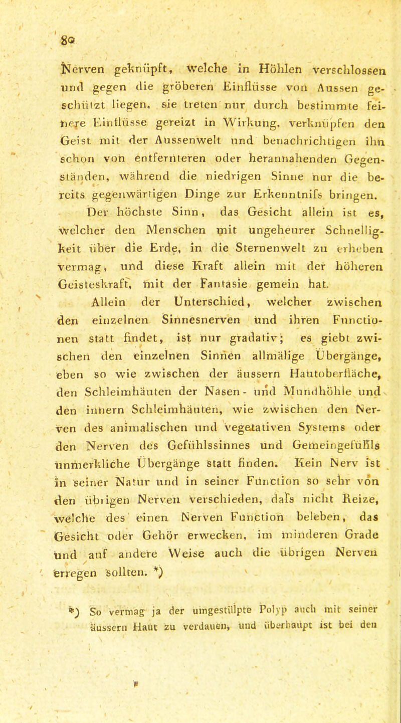 80 IScrven geknüpft, welche in Höhlen verschlossen ■und gegen die gröberen Einflüsse von Aussen ge- schützt liegen, sie treten nur durch bestimmte fei- nere Einflüsse gereizt in Wirkung, verknüpfen den Geist mit der Aussenwelt und benachrichtigen ihn schön von entfernteren oder herannahenden Ge°en- O ständen, während die niedrigen Sinne nur die be- reits gegenwärtigen Dinge zur Erkenntnifs bringen. Der höchste Sinn, das Gesicht allein ist es, welcher den Menschen ynit ungeheurer Schnellig- keit über die Erde, in die Sternenwelt zu erheben vermag, und diese Kraft allein mit der höheren Geisteskraft, mit der Fantasie gemein hat. Allein der Unterschied, welcher zwischen den einzelnen Sinnesnerven und ihren Functio- nen statt findet, ist nur gradativ; es giebt zwi- schen den einzelnen Sinnen allmälige Übergänge, eben so wie zwischen der äussern Hautoberlläche, den Schleimhäuten der Nasen- und Mundhöhle und den innern Schleimhäuten, wie zwischen den Ner- ven des animalischen und vegetativen Systems oder den Nerven des Gefühlssinnes und Gemeingefülils ünmerkliche Übergänge statt finden. Kein Nerv ist in seiner Natur und in seiner Fünetion so sehr von den übiigen Nerven Verschieden, dafs nicht Reize, welche des einen Nerven Function beleben, das Gesicht oder Gehör erwecken, irn minderen Grade und auf andere Weise auch die übrigen Nerven erregen sollten. *) *) So vermag ja der umgestiilpte Polyp auch mit seiner äussern Haut zu verdauen, und überhaupt ist bei den *