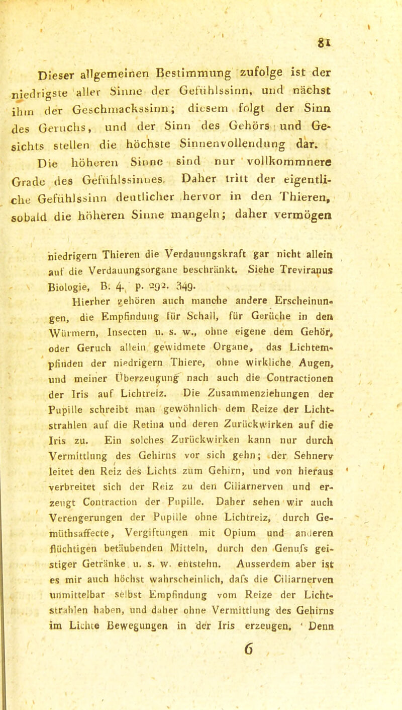 81 Dieser allgemeinen Bestimmung zufolge ist der niedrigste aller Sinne der Geftihlssinn, und nächst ilnn der Geschmackssinn; diesem folgt der Sinn des Geruchs, und der Sinn des Gehörs und Ge- t sichts stellen die höchste Sinnenvollendung dar. Die höheren Sinne sind nur vollkommnere Grade des Gefühlssinues. Daher tritt der eigentli- che Gefühlssinn deutlicher hervor in den Thieren, sobald die höheren Sinne mangeln; daher vermögen * ■/ / niedrigem Thieren die Verdauungskraft gar nicht allein aut die Verdauungsorgane beschränkt. Siehe Treviranus Biologie, B. 4. p. 292. 349. Hierher gehören auch manche andere Erscheinun- gen, die Empfindung für Schall, für Gerüche in den Würmern, Insecten u. s. w., ohne eigene dem Gehör, oder Geruch allein gewidmete Organe, das Lichtem- pfinden der niedrigem Thiere, ohne wirkliche Augen, und meiner Überzeugung nach auch die Contractionen der Iris auf Liehtreiz. Die Zusammenziehungen der Pupille schreibt man gewöhnlich dem Reize der Licht- strahlen auf die Retina und deren Zurückwirken auf die Iris zu. Ein solches Zurückwirken kann nur durch Vermittlung des Gehirns vor sich gehn; der Sehnerv I leitet den Reiz des Lichts zum Gehirn, und von hieraus ' verbreitet sich der Reiz zu den Ciliarnerven und er- zeugt Contraction der Pupille. Daher sehen wir auch Verengerungen der Pupille ohne Lichtreiz, durch Ge- müthsaffecte, Vergiftungen mit Opium und amleren flüchtigen betäubenden Mitteln, durch den Genufs gei- stiger Getränke u. s. w. entstehn. Ausserdem aber ist es mir auch höchst wahrscheinlich, dafs die Ciliarnerven unmittelbar selbst Empfindung vom Reize der Licht- strahlen haben, und daher ohne Vermittlung des Gehirns im Lichte Bewegungen in der Iris erzeugen, ‘ Denn 6