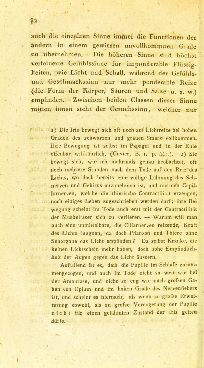 auch die einzelnen Sinne imitier die Functionen der ändern in einem gewissen unvollkommnen Grade zu übernehmen. Die höheren Sinne sind höchst verfeinerte Gefühlssinne für imponderable Flüssig- keiten, wie Licht und Schalk während der Gefühls- und Geschmackssinn nur mehr ponderable Reize (die Form der Körper, Säuren und Salze u, s. w) empfinden. Zwischen beiden Classen dieser Sinne mitten innen steht der Geruchssinn, welcher nur l) Die Iris bewegt sich oft noch auf Lichtreize bei hohen Graden des schwarzen und grauen Staars vollkommen. Ihre Bewegung ist selbst im Papagei und in der Eule offenbar willkührlich, (Cuvier, B. t. p. 44r-)- 2) Sie bewegt sich, wie ich mehrmals genau beobachtet, oft noch mehrere Stunden nach dem Tode auf den Reizdes Lichts, wo doch bereits eine völlige Lähmung des Seh- nerven und Gehirns anzunehmen ist, und nur ddn Capil- larnerven, welche die thierische Contractilität erzeugen, noch einiges Leben zugeschrieben werden darf; ihre Be- wegung scheint im Tode auch erst mit der Contractilität der Muskelfaser sich zu verlieren. — Warum will man auch eine unmittelbare, die Ciliarnerven reizende, Kraft des Lichts leugnen, da doch Pflanzen und Thiere ohne Sehorgane das Licht empfinden ? Da selbst Kranke, die i keinen Lichtschein mehr haben, doch hohe Empfindlich- keit der Augen gegen das Licht äussern. Auffallend ist es, dafs die Pupille im Schlafe zusam- mengezogen, und auch im Tode nicht so weit wie bei der Amaurose, und nicht so eng wie nach grofsen Ga- ben von Opium und im hohen Grade des Nervenfiebers ist, und scheint es hiernach, als wenn zu grofse Erwei- terung sowohl, als zu grofse Verengerung der Pupille nicht für einen gelähmten Zustand der Iris gelten dürfe.
