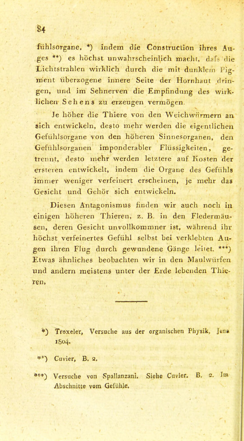 fiihlsorgane. *) indem die Construction ihres Au- ges **) es höchst unwahrscheinlich macht, dafs die Lichtstrahlen wirklich durch die mit dunklern Pig- ment überzogene innere Seite der Hornhaut drin- gen, und im Sehnerven die Empfindung des wirk- lichen Sehens zu erzeugen vermögen Je höher die Thiere von den Weichwürmern an sich entwickeln, desto mehr werden die eigentlichen Gefühlsorgane von den höheren Sinnesorganen, den Gefühlsorganen imponderabler Flüssigkeiten, ge- trennt, desto inehr werden letztere auf Kosten der ersteren entwickelt, indem die Organe des Gefühls immer weniger verfeinert erscheinen, je mehr das Gesicht und Gehör sich entwickeln. Diesen Antagonismus finden wir auch noch in einigen höheren Thieren, z. B in den Fledermäu- sen, deren Gesicht unvollkommner ist, während ihr höchst verfeinertes Gefühl selbst bei verklebten Au- gen ihren Flug durch gewundene Gänge leiiet. ***) Etwas ähnliches beobachten wir in den Maulwürfen und andern meistens unter der Erde lebenden Thie- ren, Troxeler, Versuche aus der organischen Physik, Jen» 1804. **■) Cuvier, B. 2. fr**) Versuche von Spallanzani. Siehe Cuvier. B. 2. Im Abschnitte vom Gefühle.