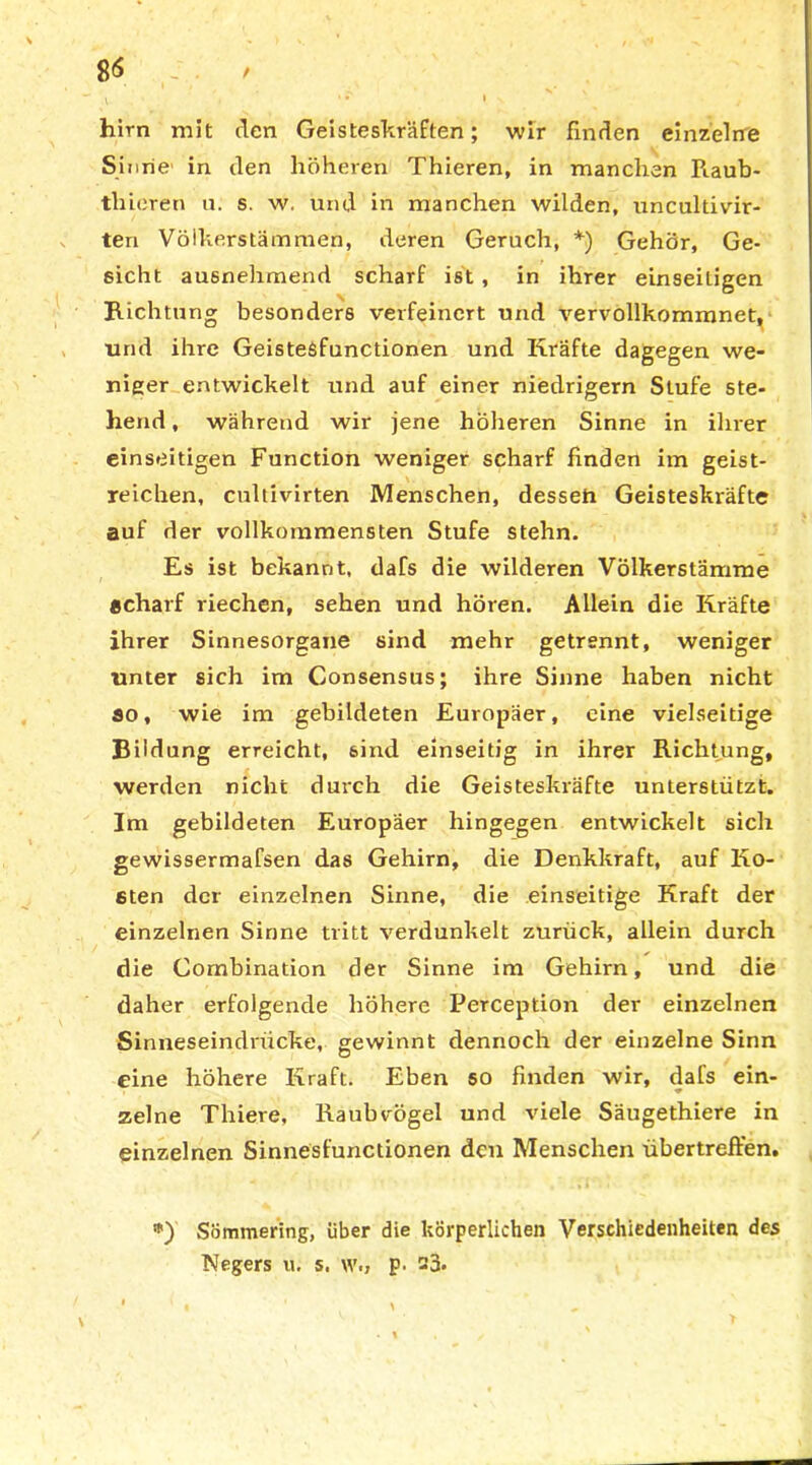 8<$ / hirn mit den Geisteskräften; wir finden einzelne Sinne' in den höheren Thieren, in manchen Raub- th ieren u. s. w. und in manchen wilden, nncultivir- teri Völkerstämmen, deren Geruch, *) Gehör, Ge- sicht ausnehmend scharf ist, in ihrer einseitigen Richtung besonders verfeinert und vervollkommnet, und ihre Geistesfunctionen und Kräfte dagegen we- niger entwickelt und auf einer niedrigem Stufe ste- hend , während wir jene höheren Sinne in ihrer einseitigen Function weniger scharf finden im geist- reichen, cultivirten Menschen, desseh Geisteskräfte auf der vollkommensten Stufe stehn. Es ist bekannt, dafs die wilderen Völkerstämme «charf riechen, sehen und hören. Allein die Kräfte ihrer Sinnesorgane sind mehr getrennt, weniger unter sich im Consensus; ihre Sinne haben nicht ao, wie im gebildeten Europäer, eine vielseitige Bildung erreicht, sind einseitig in ihrer Richtung, werden nicht durch die Geisteskräfte unterstützt. Im gebildeten Europäer hingegen entwickelt sich gewissermafsen das Gehirn, die Denkkraft, auf Ko- sten der einzelnen Sinne, die einseitige Kraft der einzelnen Sinne tritt verdunkelt zurück, allein durch die Combination der Sinne im Gehirn, und die daher erfolgende höhere Perception der einzelnen Sinneseindrücke, gewinnt dennoch der einzelne Sinn eine höhere Kraft. Eben so finden wir, dafs ein- zelne Thiere, Raubvögel und viele Säugethiere in einzelnen Sinnesfunctionen den Menschen übertreften. *) Sömmering, über die körperlichen Verschiedenheiten des Negers u. s. w.» p. 23.