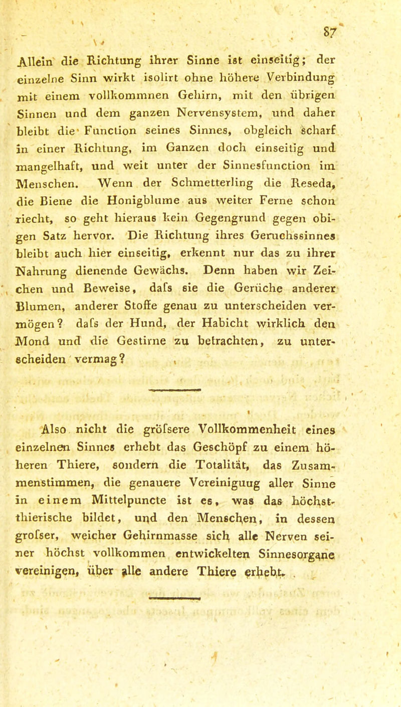 Allein die Richtung ihrer Sinne ist einseitig; der einzelne Sinn wirkt isolirt ohne höhere Verbindung mit einem vollkommnen Gehirn, mit den übrigen Sinnen und dem ganzen Nervensystem, und daher bleibt die* Function seines Sinnes, obgleich ächarf in einer Richtung, im Ganzen doch einseitig und mangelhaft, und weit unter der Sinnesfunction im Menschen. Wenn der Schmetterling die Reseda, die Biene die Honigblume aus weiter Ferne schon riecht, so geht hieraus kein Gegengrund gegen obi- gen Satz hervor. Die Richtung ihres Geruchssinnes bleibt auch hier einseitig, erkennt nur das zu ihrer Nahrung dienende Gewächs. Denn haben wir Zei- , chen und Beweise, dafs 6ie die Gerüche anderer Blumen, anderer Stoffe genau zu unterscheiden ver- mögen? dafs der Hund, der Habicht wirklich den Mond und die Gestirne zu betrachten, zu unter- scheiden vermag? , Also nicht die gröfsere Vollkommenheit eines einzelnen Sinnes erhebt das Geschöpf zu einem hö- heren Thiere, sondern die Totalität, das Zusam- menstimmen, die genauere Vereiniguug aller Sinne in einem Mittelpuncte ist es, was das höchst- tlxieTische bildet, und den Menschen, in dessen grofser, weicher Gehirnmasse sich alle Nerven sei- ner höchst vollkommen entwickelten Sinnesorgane vereinigen, über j»lle andere Thiere erhebt.