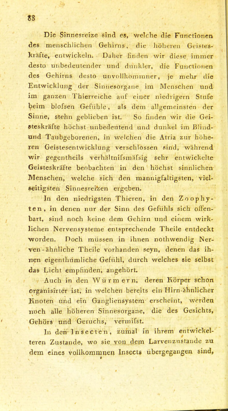 Die Sinnesreize sind es, welche die Functionen des menschlichen Gehirns, die höheren Geistes- kräfte, entwickeln. Daher finden wir diese immer desto unbedeutender und dunkler, die Functionen des Gehirns desto unvollkommner, je mehr die Entwicklung der Sinnesorgane im Menschen und im ganzen Thierreiche auf einer niedrigem Stufe beim blofsen Gefühle, als dem allgemeinsten der Sinne, stehn geblieben ist. So finden wir die Gei- steskräfte höchst unbedeutend und dunkel im ßliud- und Taubgeborenen, in welchen die Atria zur höhe- ren Geistesentwicklung verschlossen sind, während wir gegentheils verhältnifsmäfsig sehr entwickelte Geisteskräfte beobachten in den höchst sinnlichen Menschen, welche sich den mannigfaltigsten, viel- seitigsten Sinnesreizen ergeben. In den niedrigsten Thieren, in den Zoophy- ten, in denen nur der Sinn des Gefühls sich offen- bart, sind noch keine dem Gehirn und einem wirk- lichen Nervensysteme entsprechende Theile entdeckt worden. Doch müssen in ihnen nothwendig Ner- ven-ähnliche Theile vorhanden seyn, denen das ih- nen eigenthiimliche Geftihl, durch welches sie selbst das Licht empfinden, angehört. Auch in den Würmern, deren Körper schon organisirter ist, in welchen bereits ein Hirn ähnlicher Knoten und ein Gangliensystem erscheint, werden noch alle höheren Sinnesorgane, die des Gesichts, Gehörs und Geruchs, vermifst. In den Insecten, zumal in ihrem entwickel- teren Zustande, wo sie von dem Larvenznstande zu dem eines vollkommnen Insects ubergegangen sind.