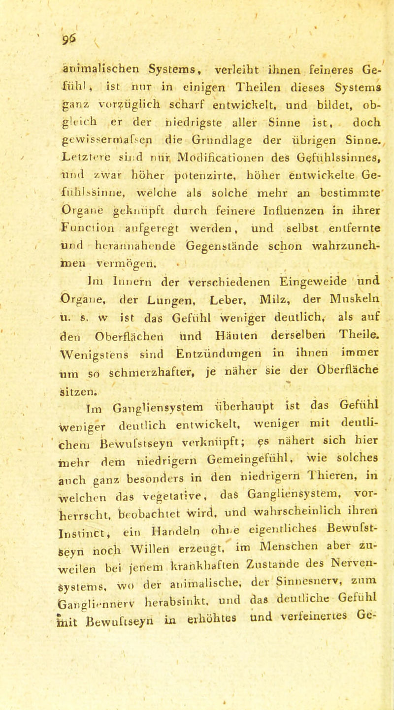 animalischen Systems, verleiht ihnen feineres Ge- fühl , ist nur in einigen Theilen dieses Systems ganz vorzüglich scharf entwickelt, und bildet, ob- gleich er der niedrigste aller Sinne ist, doch gewissermaßen die Grundlage der übrigen Sinne. Letztere sind nur. Mödificationen des Gefuhlssinnes, und zwar höher potenzirte, höher entwickelte Ge- fühlssinne, welche als solche mehr an bestimmte Organe geknüpft durch feinere Influenzen in ihrer Fujaciion aufgeregt werden, und selbst entfernte und herannahende Gegenstände schon wahrzuneh- men vermögen. Im Innern der verschiedenen Eingeweide und Organe, der Lungen, Leber, Milz, der Muskeln ü. s. w ist das Gefühl weniger deutlich, als auf den Oberflächen und Häuten derselben Theile. Wenigstens sind Entzündungen in ihnen immer um so schmerzhafter, je näher sie der Oberfläche sitzen. Im Gangliensystem überhaupt ist das Gefühl weniger deutlich entwickelt, weniger mit deutli- chem Bewufstseyn verknüpft; 9s nähert sich hier mehr dem niedrigem Gemeingefühl, wie solches auch ganz besonders in den niedrigem Thieren, in welchen das vegetative, das Gangliensystem, vor- herrscht, beobachtet wird, und wahrscheinlich ihren Instinct, ein Handeln ohne eigentliches Bewußt- en noch Willen erzeugt, im Menschen aber zu- weilen bei jenem krankhaften Zustande des Nerven- systems, wo der animalische, der Sinnesnerv, zum Gangli.'imerv herabsinkt. und das deutliche Gefühl init Bewuftseyn in erhöhtes und verfeinertes Gc-