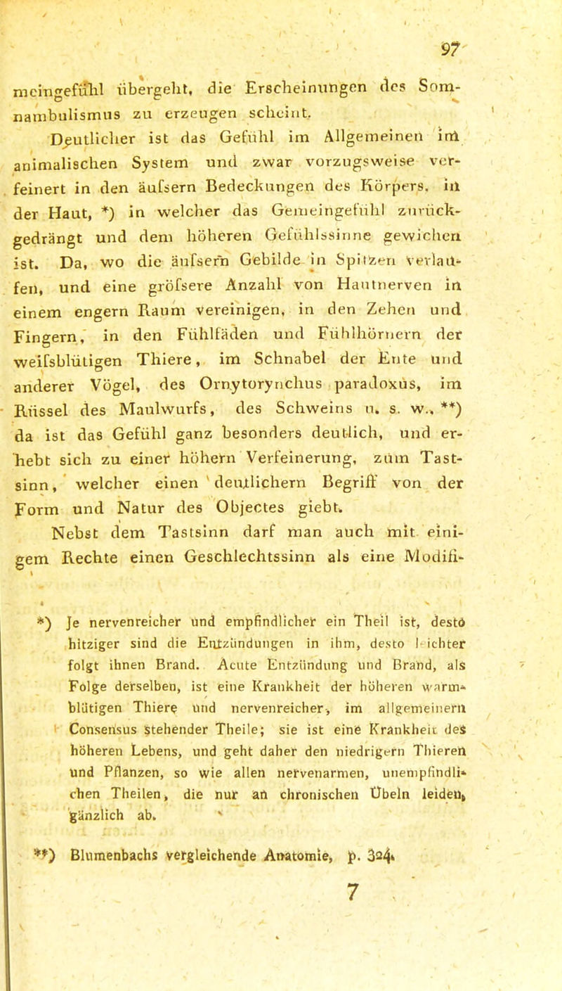 memgefuhl übergeht, die Erscheinungen des Som- nambulismus zu erzeugen scheint. Deutlicher ist das Gefühl im Allgemeinen irri animalischen System und zwar vorzugsweise ver- feinert in den äufsern Bedeckungen des Körpers, iii der Haut, *) in welcher das Gemeingefühl zurück- gedrängt und dem höheren Gefühlssinne gewichen ist. Da, wo die äufsern Gebilde in Spilizen Verlau- fen, und eine gröfsere Anzahl von Hautnerven in einem engern Kaum vereinigen, in den Zehen und Fingern, in den Fühlfäden und Fühlhörnern der weifsblütigen Thiere, im Schnabel der Ente und anderer Vögel, des Ornytorynchus paradoxüs, im Küssel des Maulwurfs, des Schweins u. s. w„ **) da ist das Gefühl ganz besonders deutlich, und er- hebt sich zu einer höhern Verfeinerung, zrnn Tast- sinn, welcher einen ' deutlichem Begriff von der Form und Natur des Objectes giebt. Nebst dem Tastsinn darf man auch mit eini- gem Kechte einen Geschlechtssinn als eine Modiff- \ « ^ I * *) Je nervenreicher und empfindlicher ein Theil ist, desto hitziger sind die Entzündungen in ihm, desto I ichter folgt ihnen Brand. Acute Entzündung und Brand, als Folge derselben, ist eine Krankheit der höheren warm- blütigen Thiere und nervenreicher-, im allgemeinem Consensus stehender Theile; sie ist eine Krankheit des höheren Lebens, und geht daher den niedrigem Thierert und Pflanzen, so wie allen nervenarmen, unemplindii» chen Theilen, die nur an chronischen Übeln leiden» gänzlich ab. ' **) Blumenbachs vergleichende Anatomie, p. 324» 7