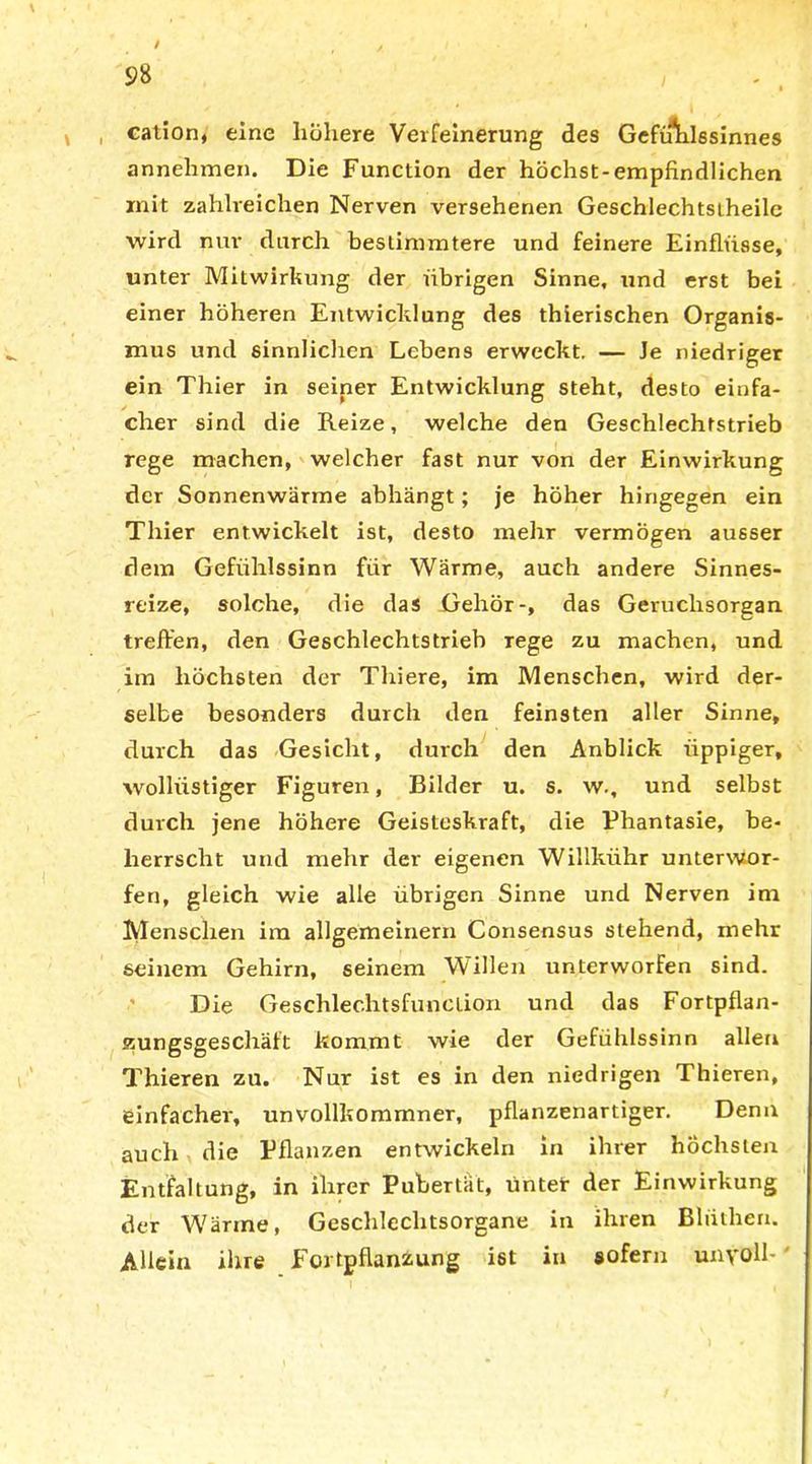 / 98 V cation, eine höhere Verfeinerung des Gefiftxlssinnes annehmen. Die Function der höchst-empfindlichen mit zahlreichen Nerven versehenen Geschlechtsiheile wird nur durch bestimmtere und feinere Einflüsse, unter Mitwirkung der übrigen Sinne, und erst bei einer höheren Entwicklung des thierischen Organis- mus und sinnlichen Lebens erweckt. — Je niedriger ein Thier in seiner Entwicklung steht, desto einfa- cher sind die Reize, welche den Geschlechtstrieb rege machen, welcher fast nur von der Einwirkung der Sonnenwärme abhängt; je höher hingegen ein Thier entwickelt ist, desto mehr vermögen ausser dem Gefühlssinn für Wärme, auch andere Sinnes- reize, solche, die das .Gehör-, das Geruchsorgan treffen, den Geschlechtstrieb rege zu machen, und im höchsten der Thiere, im Menschen, wird der- selbe besonders durch den feinsten aller Sinne, durch das Gesicht, durch den Anblick üppiger, wollüstiger Figuren, Bilder u. s. w., und selbst durch jene höhere Geisteskraft, die Phantasie, be- herrscht und mehr der eigenen Willkiihr unterwor- fen, gleich wie alle übrigen Sinne und Nerven im Menschen im allgemeinem Consensus stehend, mehr seinem Gehirn, seinem Willen unterworfen sind. Die Geschlechtsfunction und das Fortpflan- zungsgeschäft kommt wie der Gefühlssinn allen Thieren zu. Nur ist es in den niedrigen Thieren, einfacher, unvollkommner, pflanzenartiger. Denn auch die Pflanzen entwickeln in ihrer höchsten Entfaltung, in ihrer Pubertät, untet der Einwirkung der Wärme, Geschlechtsorgane in ihren Bliithen. Allein ihre Fortpflanzung ist in sofern unvoll-'