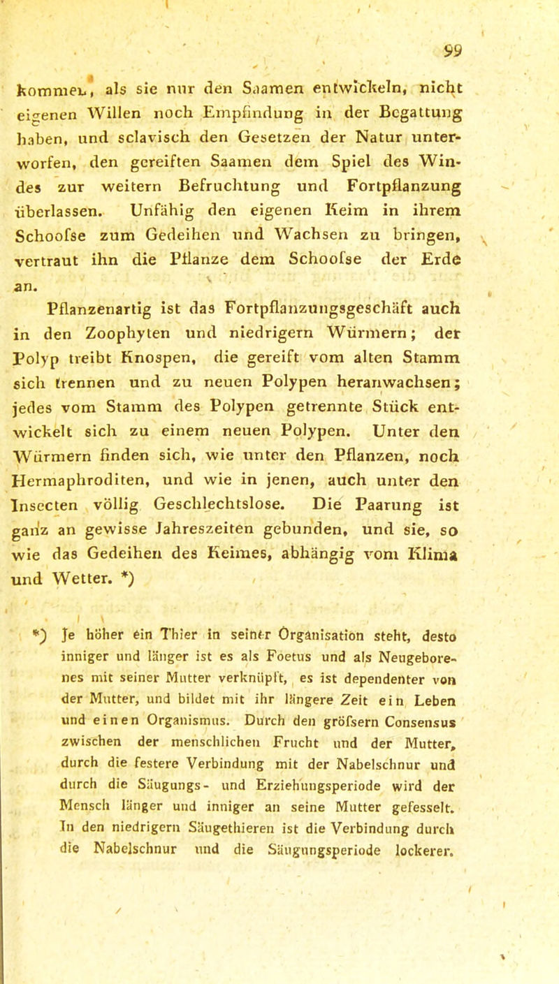 99 kommen, als sie nur den Saamen entwickeln, nicht eigenen Willen noch Empfindung in der Begattung haben, und sclavisch den Gesetzen der Natur unter- worfen, den gereiften Saanien dem Spiel des Win- des zur weitern Befruchtung und Fortpflanzung überlassen. Unfähig den eigenen Keim in ihrem Schoofse zum Gedeihen und Wachsen zu bringen, vertraut ihn die Pflanze dem Schoofse der Erde \ an. Pflanzenartig ist das Fortpflanzungsgeschäft auch in den Zoophyten und niedrigem Würmern; der Polyp treibt Knospen, die gereift vom alten Stamm sich trennen und zu neuen Polypen heranwachsen; jedes vom Stamm des Polypen getrennte Stück ent- wickelt sich zu einem neuen Polypen. Unter den Würmern finden sich, wie unter den Pflanzen, noch Hermaphroditen, und wie in jenen, auch unter den Insecten völlig Geschlechtslose. Die Paarung ist gartz an gewisse Jahreszeiten gebunden, und sie, so wie das Gedeihen des Keimes, abhängig vom Klima und Wetter. *) • i \ *) Je höher ein Thier in seiner Organisation steht, desto inniger und länger ist es als Foetus und als Neugebore- nes mit seiner Mutter verknüpft, es ist dependenter von der Mutter, und bildet mit ihr längere Zeit ein Leben und einen Organismus. Durch den gröfsern Consensus zwischen der menschlichen Frucht und der Mutter, durch die festere Verbindung mit der Nabelschnur und durch die Säugungs- und Erziehungsperiode wird der Mensch länger und inniger an seine Mutter gefesselt. Tn den niedrigem Säugethieren ist die Verbindung durch die Nabelschnur und die Säugungsperiode lockerer.