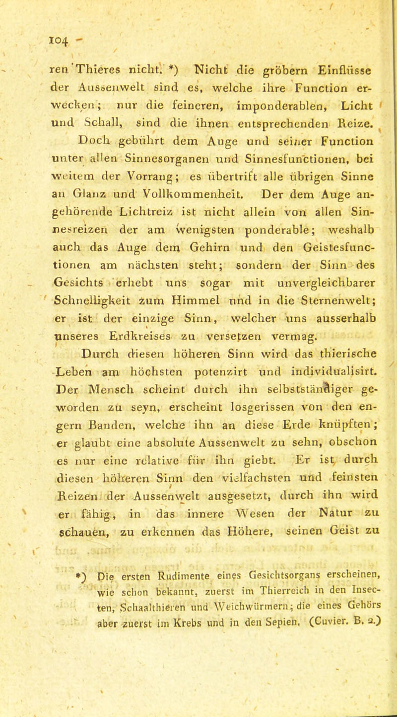 / ren Thieres nicht. *) Nicht die grobem Einflüsse der Aussenwelt sind es, welche ihre Function er- wecken; nur die feineren, imponderablen, Licht und Schall, sind die ihnen entsprechenden Reize. Doch gebührt dem Auge und seiner Function unter allen Sinnesorganen und Sinnesfunctionen, bei weitem der Vorrang; es übertrift alle übrigen Sinne an Glanz und Vollkommenheit. Der dem Auge an- gehörende Lichtreiz ist nicht allein von allen Sin- nesreizen der am wenigsten ponderable; weshalb auch das Auge dem Gehirn und den Geistesfunc- tionen am nächsten steht; sondern der Sinn des Gesichts erhebt uns sogar mit unvergleichbarer Schnelligkeit Zum Himmel und in die Sternenwelt; er ist der einzige Sinn, welcher uns ausserhalb unseres Erdkreises zu versetzen vermag. Durch diesen höheren Sinn wird das thierische Leben am höchsten potenzirt und individualisirt. Der Mensch scheint durch ihn selbstständiger ge- worden zu seyn, erscheint losgerissen von den en- gem Banden, welche ihn an diese Erde knüpften; er glaubt eine absolute Aussenwelt zu sehn, obschon es nur eine relative für ihn giebt. Er ist durch diesen höheren Sinn den vielfachsten und feinsten / Reizen der Aussenwelt ausgesetzt, durch ihn wird er fähig, in das innere Wesen der Natur zu schauen, zu erkennen das Höhere, seinen Geist zu Die ersten Rudimente eines Gesichtsorgans erscheinen, wie schon bekannt, zuerst im Thierreich in den Insec- ten, Schaalthieren und Weichwürmern; die eines Gehörs aber zuerst im Krebs und in den Sepien. (Cuvier. B. 2.)