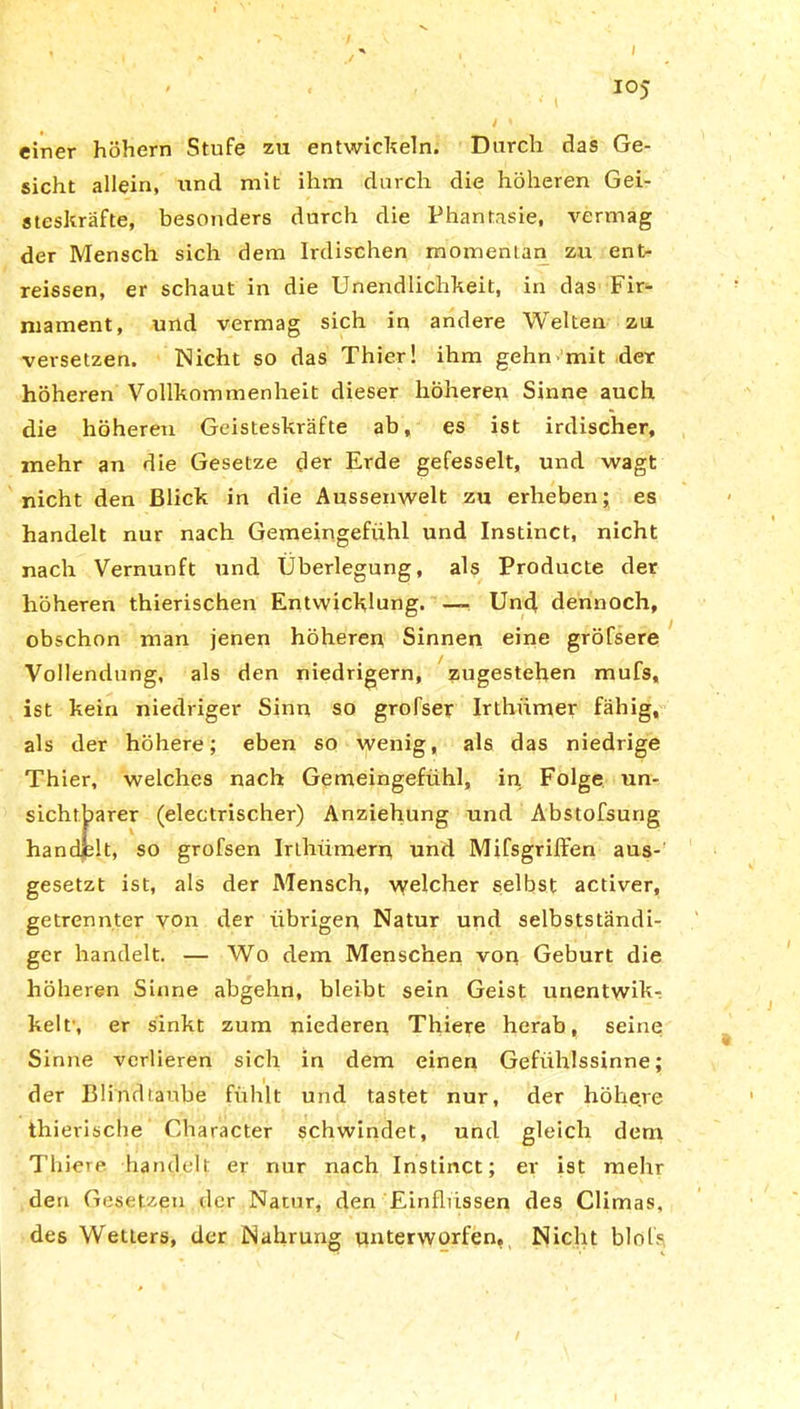 IO) einer hohem Stufe zu entwickeln. Durch das Ge- sicht allein, und mit ihm durch die höheren Gei- steskräfte, besonders durch die Phantasie, vermag der Mensch sich dem Irdischen momentan zu ent- reissen, er schaut in die Unendlichkeit, in das Fir- mament, und vermag sich in andere Welten zu versetzen. Nicht so das Thier! ihm gehnmit der höheren Vollkommenheit dieser höheren Sinne auch die höheren Geisteskräfte ab, es ist irdischer, mehr an die Gesetze der Erde gefesselt, und wagt nicht den Blick in die Aussenwelt zu erheben; es handelt nur nach Gemeingefühl und Instinct, nicht nach Vernunft und Überlegung, als Producte der höheren thierischen Entwicklung. — Und dennoch, obschon man jenen höheren Sinnen eine gröfsere Vollendung, als den niedrigem, zugestehen mufs, ist kein niedriger Sinn so grofser Irthiimer fähig, als der höhere; eben so wenig, als das niedrige Thier, welches nach Gemeingefühl, in Folge un- sichtbarer (electrischer) Anziehung und Abstofsung handelt, so grofsen IrLhiimern und Mifsgriffen aus- gesetzt ist, als der Mensch, welcher selbst activer, getrennter von der übrigen Natur und selbstständi- ger handelt. — Wo dem Menschen von Geburt die höheren Sinne abgehn, bleibt sein Geist unentwik- kelf, er sinkt zum niederen Thiere herab, seine Sinne verlieren sich in dem einen Gefühlssinne; der Blind taube fühlt und tastet nur, der höhere thierische Character schwindet, und gleich dem Thiere. handelt er nur nach Instinct; er ist mehr den Gesetzen der Natur, den Einflüssen des Climas, des Wetters, der Nahrung unterworfen. Nicht blols,