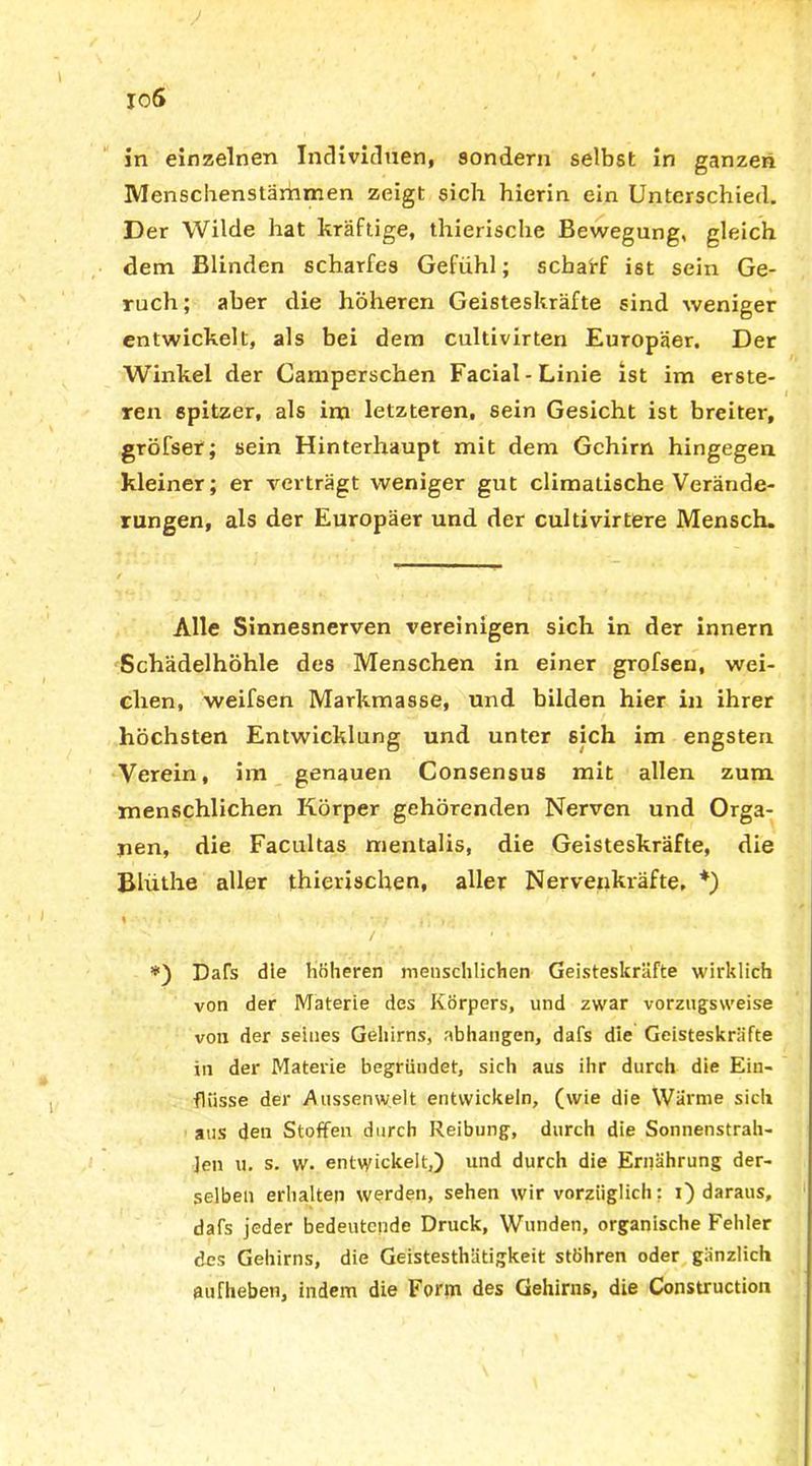 in einzelnen Individuen, sondern selbst in ganzen Menschenstämmen zeigt sich hierin ein Unterschied. Der Wilde hat kräftige, thierische Bewegung, gleich dem Blinden scharfes Gefühl; scharf ist sein Ge- ruch; aber die höheren Geisteskräfte sind weniger entwickelt, als bei dem cultivirten Europäer. Der Winkel der Camperschen Facial-Linie ist im erste- ren spitzer, als im letzteren, sein Gesicht ist breiter, gröfser; sein Hinterhaupt mit dem Gehirn hingegen kleiner; er verträgt weniger gut climatische Verände- rungen, als der Europäer und der cultivirtere Mensch. Alle Sinnesnerven vereinigen sich in der innern Schädelhöhle des Menschen in einer grofseu, wei- chen, weifsen Markmasse, und bilden hier in ihrer höchsten Entwicklung und unter sich im engsten Verein, im genauen Consensus mit allen zum menschlichen Körper gehörenden Nerven und Orga- nen, die Facultas mentalis, die Geisteskräfte, die Blüthe aller thierischen, aller Nervenkräfte, *) % 1 •»; .} r » . *) Dafs die höheren menschlichen Geisteskräfte wirklich von der Materie des Körpers, und zwar vorzugsweise von der seines Gehirns, abhangen, dafs die Geisteskräfte in der Materie begründet, sich aus ihr durch die Ein- flüsse der Aussen weit entwickeln, (wie die Wärme sich aus den Stoffen durch Reibung, durch die Sonnenstrah- len u. s. w. entwickelt,) und durch die Ernährung der- selben erhalten werden, sehen wir vorzüglich: i) daraus, dafs jeder bedeutende Druck, Wunden, organische Fehler des Gehirns, die Geistesthätigkeit stöhren oder gänzlich aufhebeti, indem die Form des Gehirns, die Construction
