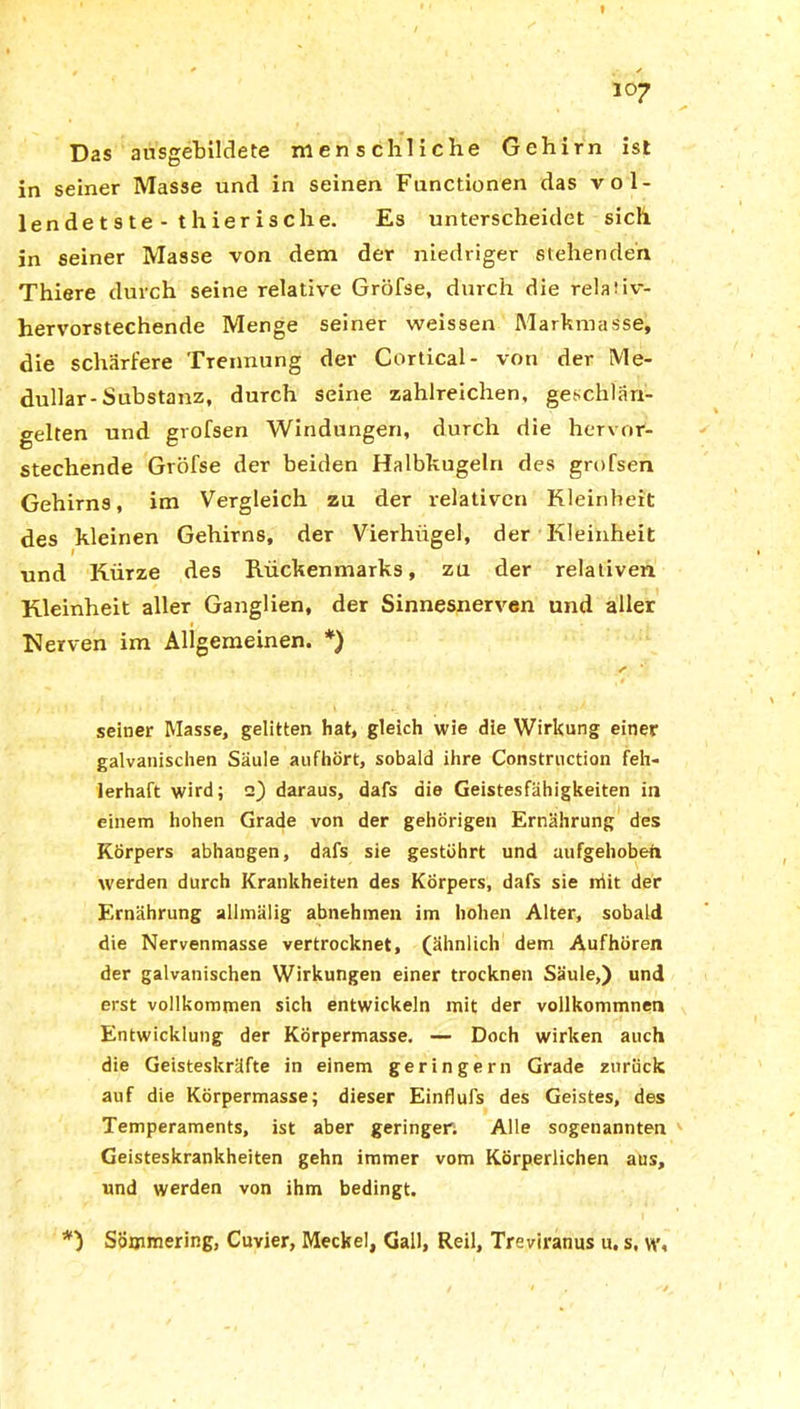 Das ansgebildete menschliche Gehirn ist in seiner Masse und in seinen Functionen das vol- lendetste- thierische. Es unterscheidet sich in seiner Masse von dem der niedriger stehenden Thiere durch seine relative Gröfse, durch die relaiiv- hervorstechende Menge seiner weissen Markmasse, die schärfere Trennung der Cortical- von der Me- dullär-Substanz, durch seine zahlreichen, geschlän- gelten und grofsen Windungen, durch die hervor- stechende Gröfse der beiden Halbkugeln des grofsen Gehirns, im Vergleich zu der relativen Kleinheit des kleinen Gehirns, der Vierhiigei, der Kleinheit und Kürze des Rückenmarks, zu der relativen Kleinheit aller Ganglien, der Sinnesnerven und aller #. V Nerven im Allgemeinen. *) seiner Masse, gelitten hat, gleich wie die Wirkung einer galvanischen Säule aufhört, sobald ihre Construction feh- lerhaft wird; 2) daraus, dafs die Geistesfähigkeiten in einem hohen Grade von der gehörigen Ernährung des Körpers abhangen, dafs sie gestöhrt und aufgehoben werden durch Krankheiten des Körpers, dafs sie niit der Ernährung allmälig abnehmen im hohen Alter, sobald die Nervenmasse vertrocknet, (ähnlich dem Aufhören der galvanischen Wirkungen einer trocknen Säule,) und erst vollkommen sich entwickeln mit der vollkommnen Entwicklung der Körpermasse. — Doch wirken auch die Geisteskräfte in einem geringem Grade aurück auf die Körpermasse; dieser Einflufs des Geistes, des Temperaments, ist aber geringer. Alle sogenannten Geisteskrankheiten gehn immer vom Körperlichen aus, und werden von ihm bedingt. *) Sömmering, Cuvier, Meckel, Gail, Reil, Treviranus u. s. vt'.