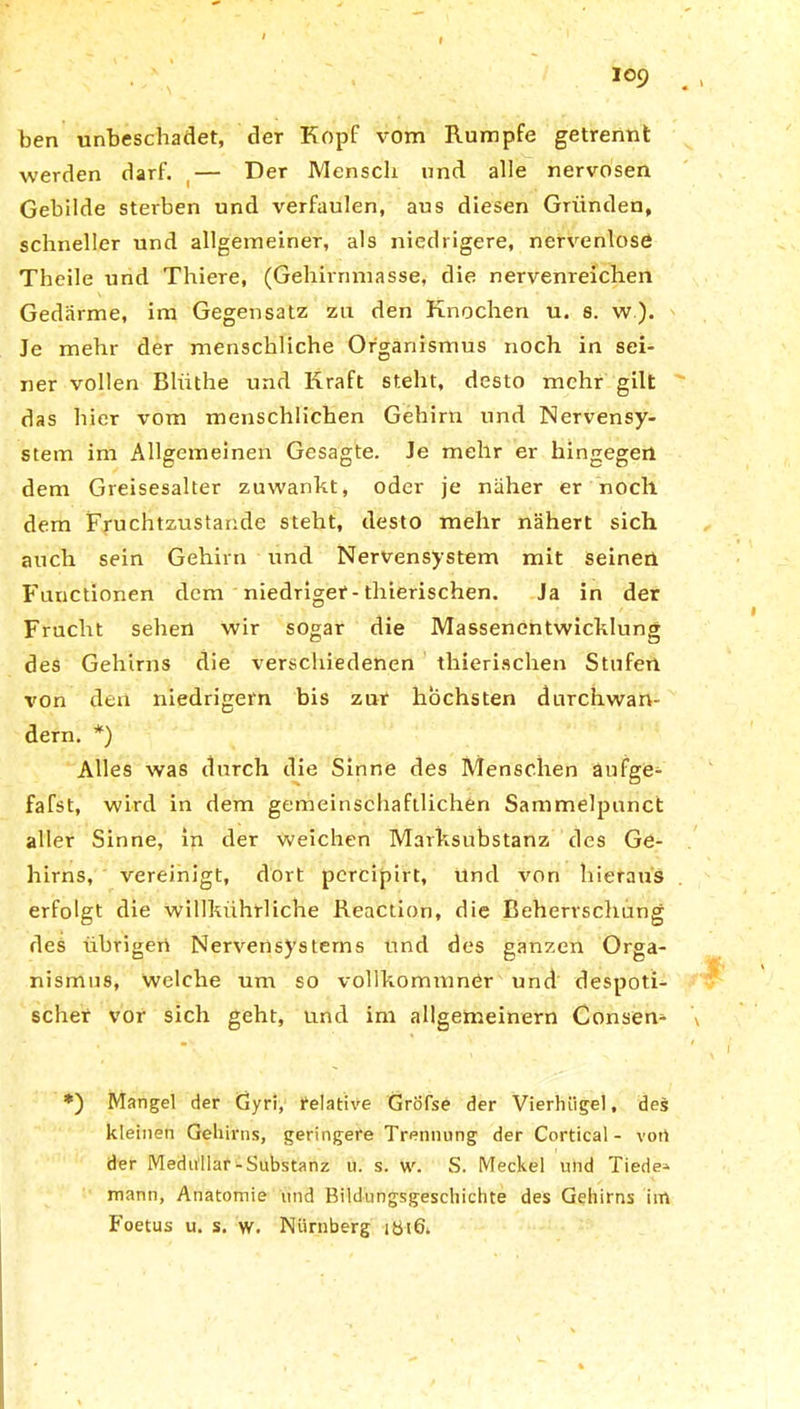 ben unbeschadet, der Kopf vom Rumpfe getrennt werden darf. — Der Mensch und alle nervösen Gebilde sterben und verfaulen, aus diesen Gründen, schneller und allgemeiner, als niedrigere, nervenlose Theile und Thiere, (Gehirnmasse, die nervenreichen Gedärme, im Gegensatz zu den Knochen u. s. w ). Je mehr der menschliche Organismus noch in sei- ner vollen Bliithe und Kraft steht, desto mehr gilt das hier vom menschlichen Gehirn und Nervensy- stem im Allgemeinen Gesagte. Je mehr er hingegen dem Greisesalter zuwankt, oder je näher er noch dem Fruchtzustande steht, desto mehr nähert sich auch sein Gehirn und Nervensystem mit seinen Functionen dem niedriger-thierischen. Ja in der Frucht sehen wir sogar die Massenentwicklung des Gehirns die verschiedenen thierischen Stufen von den niedrigem bis zur höchsten durchwan- dern. *) Alles was durch die Sinne des Menschen aufge- fafst, wird in dem gemeinschaftlichen Sammelpunct aller Sinne, in der weichen Marksubstanz des Ge- hirns, vereinigt, dort pcrcipirt, und von hieraus erfolgt die willkührliche Reaction, die Beherrschung des übrigen Nervensystems und des ganzen Orga- nismus, welche um so vollkommnCr und despoti- scher vor sich geht, und im allgemeinem Consem *) Mangel der Gyri, relative Gröfse der Vierhiigel, des kleinen Gehirns, geringere Trennung der Cortical - voti der Medullar-Substanz u. s. w. S. Meckel und Tiede* mann, Anatomie und Bildungsgeschichte des Gehirns im Foetus u. s. w. Nürnberg ibtö.