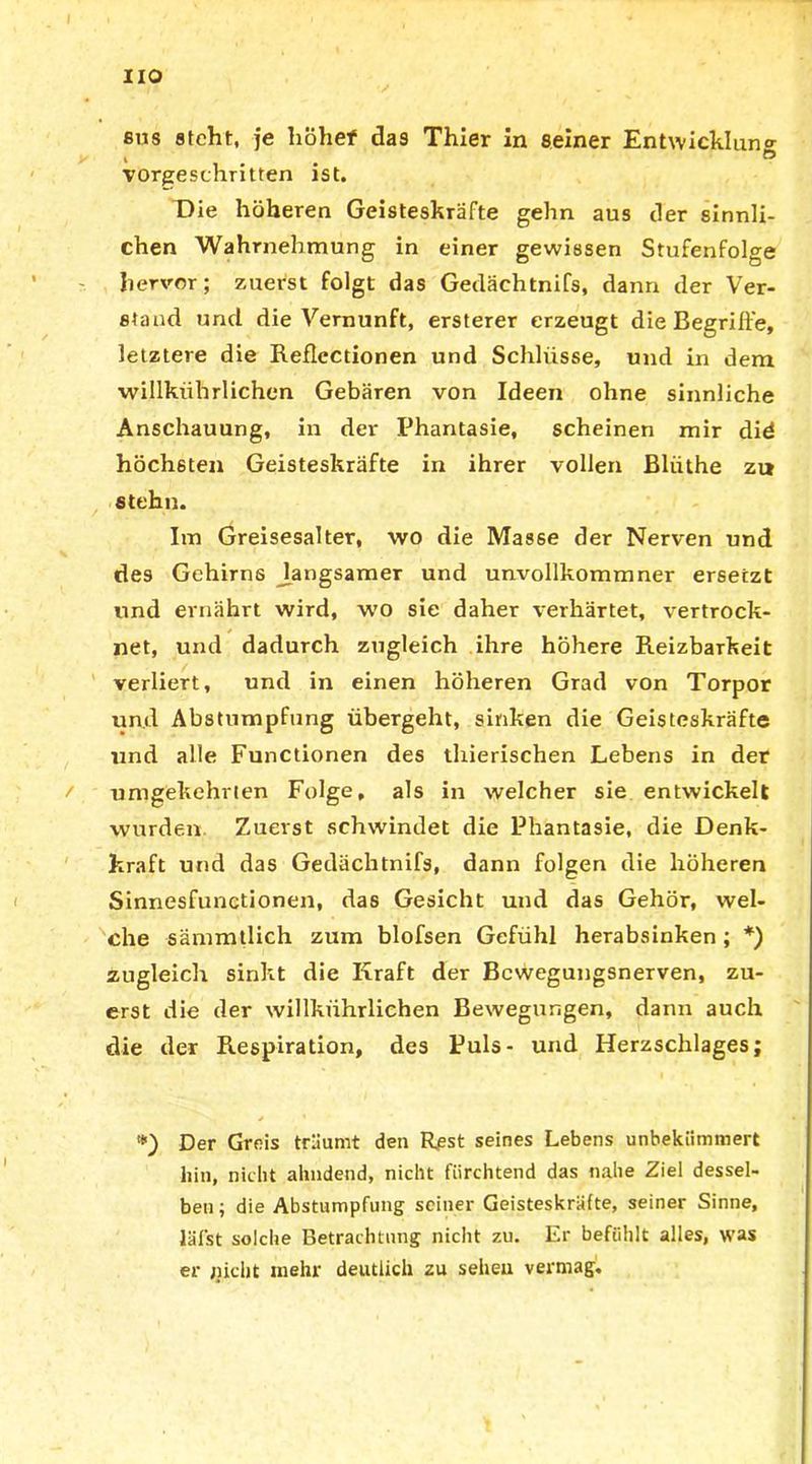 HO fius steht, je liohef das Thier in seiner Entwicklung I ö vorgeschritten ist. Die höheren Geisteskräfte gehn aus der sinnli- chen Wahrnehmung in einer gewissen Stufenfolge hervor; zuerst folgt das Gedächtnifs, dann der Ver- stand und die Vernunft, ersterer erzeugt die Begriffe, letztere die Reflectionen und Schlüsse, und in dem willkiihrlichen Gebären von Ideen ohne sinnliche Anschauung, in der Phantasie, scheinen mir did höchsten Geisteskräfte in ihrer vollen Bliithe zu stehn. Im Greisesalter, wo die Masse der Nerven und des Gehirns langsamer und unvollkommner ersetzt und ernährt wird, wo sie daher verhärtet, vertrock- net, und dadurch zugleich ihre höhere Reizbarkeit verliert, und in einen höheren Grad von Torpor und Abstumpfung übergeht, sinken die Geisteskräfte und alle Functionen des thierischen Lebens in der umgekehrten Folge, als in welcher sie entwickelt wurden Zuerst schwindet die Phantasie, die Denk- kraft und das Gedächtnifs, dann folgen die höheren Sinnesfunctionen, das Gesicht und das Gehör, wel- che sämmtlich zum blofsen Gefühl herabsinken ; *) zugleich sinkt die Kraft der Bewegungsnerven, zu- erst die der willkiihrlichen Bewegungen, dann auch die der Respiration, des Puls- und Herzschlages; *) Der Greis träumt den Rpst seines Lebens unbekümmert hin, nicht ahndend, nicht fürchtend das nahe Ziel dessel- ben; die Abstumpfung seiner Geisteskräfte, seiner Sinne, läf'st solche Betrachtung nicht zu. Er befühlt alles, was er jucht mehr deutlich zu sehen vermag.