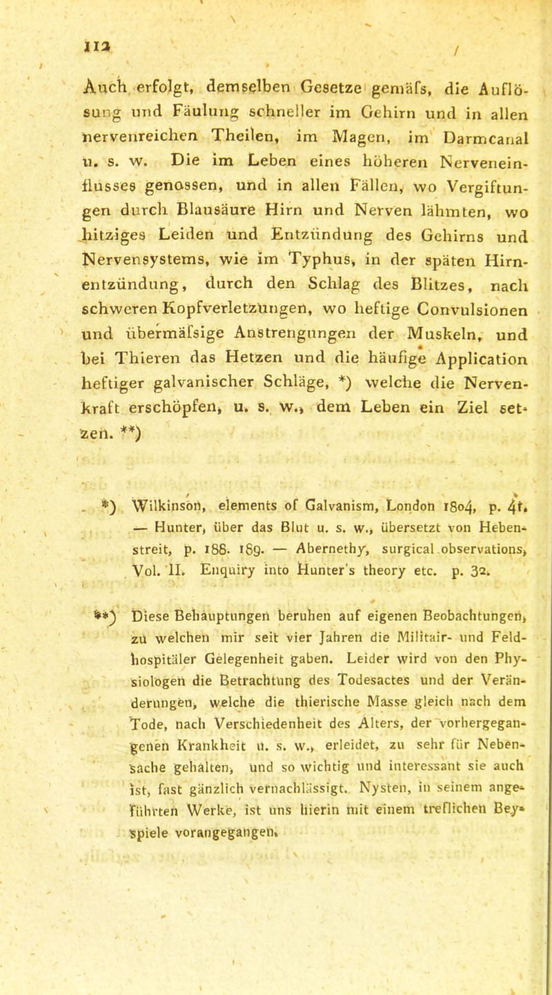 \ Auch erfolgt, demselben Gesetze genüifs, die Auflö- sung und Faulung schneller im Gehirn und in allen nervenreichen Theilen, im Magen, im Darmcanal u. s. w. Die im Leben eines höheren Nervenein- flusses genossen, und in allen Fällen, wo Vergiftun- gen durch Blausäure Hirn und Nerven lähmten, wo hitziges Leiden und Entzündung des Gehirns und Nervensystems, wie im Typhus, in der späten Hirn- entzündung, durch den Schlag des Blitzes, nach schweren Kopfverletzungen, wo heftige Convulsionen und übermafsige Anstrengungen der Muskeln, und bei Thieren das Hetzen und die häufige Application heftiger galvanischer Schläge, *) welche die Nerven- kraft erschöpfen, u. s. w., dem Leben ein Ziel set- zen. **) t % *) Wilkinsotl, elements of Galvanism, London 1804, p. 4L — Hunter, über das Blut u. s. w., übersetzt von Heben- streit, p. i88- 189» — Abernethy, surgical observations, Vol. II. Enquiry into Hunter's theory etc. p. 32. Diese Behauptungen beruhen auf eigenen Beobachtungen, zu welchen mir seit vier Jahren die Militair- und Feld- hospitäler Gelegenheit gaben. Leider wird von den Phy- siologen die Betrachtung des Todesactes und der Verän- derungen, welche die thierische Masse gleich nach dem Tode, nach Verschiedenheit des Alters, der vorhergegan- genen Krankheit u. s. w.> erleidet, zu sehr für Neben- sache gehalten, und so wichtig und interessant sie auch ist, fast gänzlich vernachlässigt. Nysten, in seinem ange- führten Werke, ist uns hierin mit einem treflichen Be.y* spiele voraugegangen.