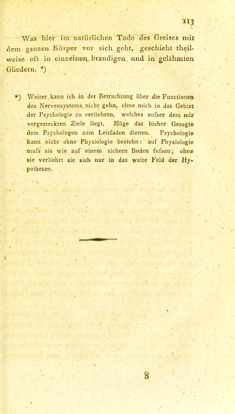 *'3 V ' ' < Was hier im natürlichen Tode des Greises mit dem ganzen Körper vor sich geht, geschieht theil- weise oft in einzelner^,brandigen und in gelähmten Gliedern. *) l • t *) Weiter kann ich in der Betrachtung über die Functionen des Nervensystems, nicht gehn, ohne mich in das Gebiet der Psychologie zu verliehren, welches aufser dem mir vorgesteckten Ziele liegt. Möge das bisher Gesagte dem Psychologen zum Leitfaden dienen. Psychologie kann nicht ohne Physiologie bestehn: auf Physiologie mufs sie wie auf einem sichern Boden fufsen; ohne sie verliehrt sie sich nur in das weite Feld der Hy- pothesen. / ‘  /