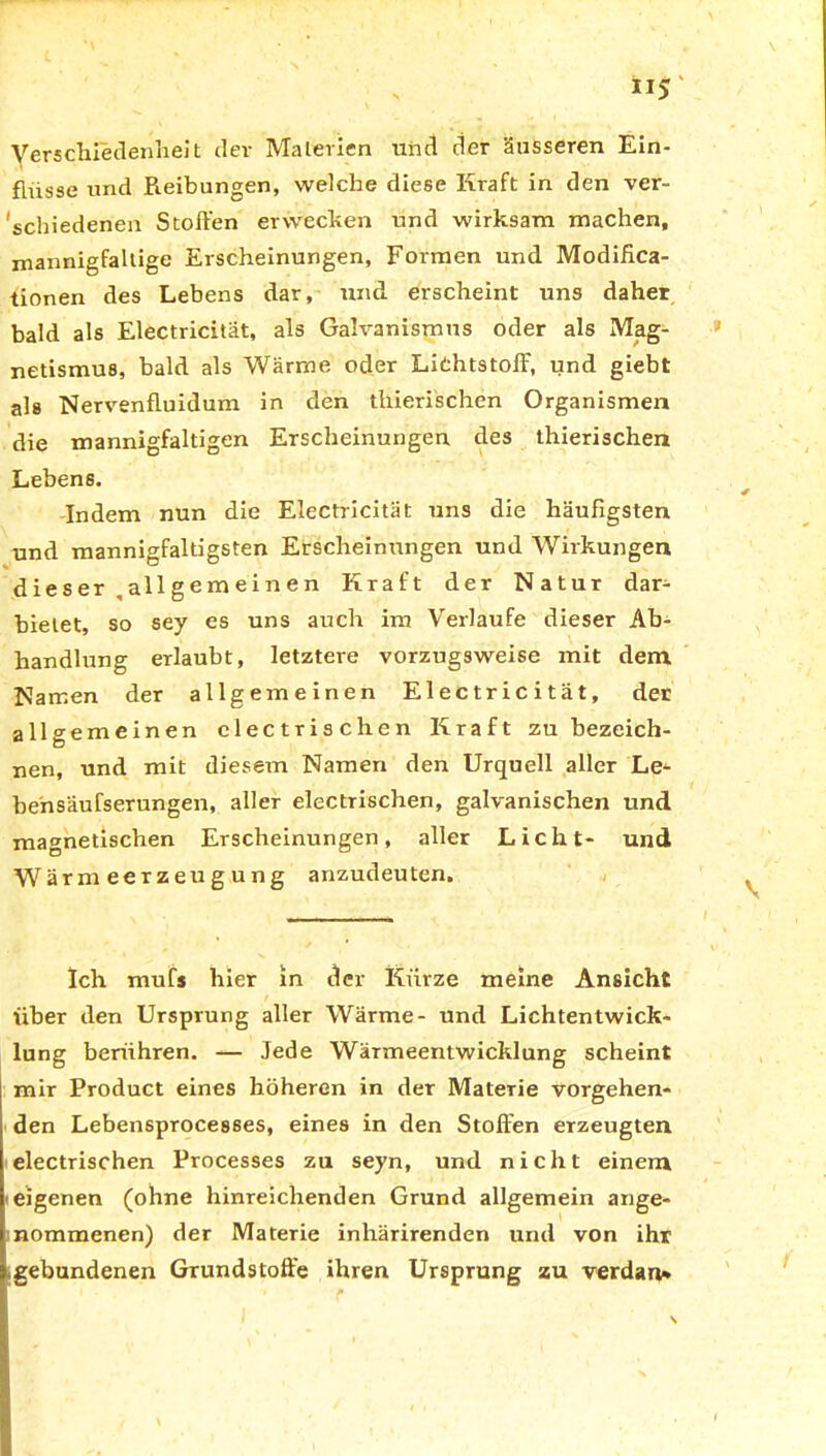 Verschiedenheit dev Materien und der äusseren Ein- fiiisse und Reibungen, welche diese Kraft in den ver- schiedenen Stoffen erwecken und wirksam machen, mannigfaltige Erscheinungen, Formen und Modifica- tionen des Lebens dar, und erscheint uns daher bald als Electricitat, als Galvanismus oder als Mag- netismus, bald als Wärme oder Lichtstoff, und giebt als Nervenfluidum in den tliierischen Organismen die mannigfaltigen Erscheinungen des thierischen Lebens. Indem nun die Electricitat uns die häufigsten und mannigfaltigsten Erscheinungen und Wirkungen d ie s er all g e m e i n e n Kraft der Natur dar- bielet, so sey es uns auch im Verlaufe dieser Ab- handlung erlaubt, letztere vorzugsweise mit dem. Namen der allgemeinen Electricitat, der allgemeinen electrischen Kraft zu bezeich- nen, und mit diesem Namen den Urquell aller Le- behsäufserungen, aller electrischen, galvanischen und magnetischen Erscheinungen, aller Licht- und Wärmeerzeugung anzudeuten. Ich mufs hier in der Kurze meine Ansicht über den Ursprung aller Wärme- und Lichtentwick- lung berühren. — Jede Wärmeentwicklung scheint mir Product eines höheren in der Materie vorgehen- den Lebensproces6es, eines in den Stoffen erzeugten electrischen Processes zu seyn, und nicht einem eigenen (ohne hinreichenden Grund allgemein ange- nommenen) der Materie inhärirenden und von ihr gebundenen Grundstoffe ihren Ursprung zu verdau*