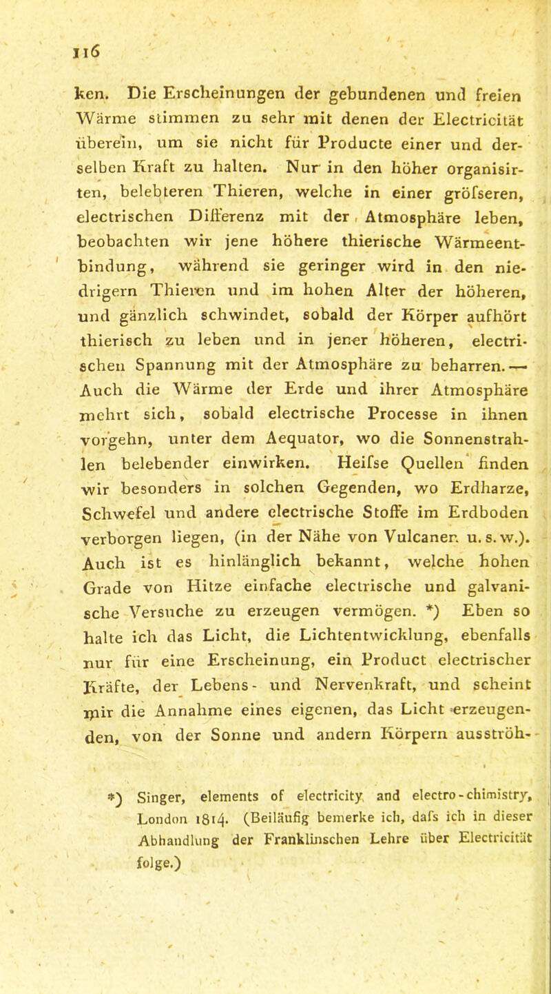 ken. Die Erscheinungen der gebundenen und freien Wärme stimmen zu sehr mit denen der Electricität überein, um sie nicht für Producte einer und der- selben Kraft zu halten. Nur in den hoher organisir- ten, belebteren Thieren, welche in einer gröfseren, electrischen Differenz mit der Atmosphäre leben, beobachten wir jene höhere thierische Wärmeent- bindung, während sie geringer wird in den nie- drigem Thieren und im hohen Alter der höheren, und gänzlich schwindet, sobald der Körper aufhört thierisch zu leben und in jener höheren, electri- schen Spannung mit der Atmosphäre zu beharren.— Auch die Wärme der Erde und ihrer Atmosphäre mehrt sich, sobald electrische Processe in ihnen vorgehn, unter dem Aequator, wo die Sonnenstrah- len belebender einwirken. Heifse Quellen finden wir besonders in solchen Gegenden, wo Erdharze, Schwefel und andere electrische Stoffe im Erdboden verborgen liegen, (in der Nähe von Vulcanen u.s. w.). Auch ist es hinlänglich bekannt, welche hohen Grade von Hitze einfache electrische und galvani- sche Versuche zu erzeugen vermögen. *) Eben so halte ich das Licht, die Lichtentwicklung, ebenfalls nur für eine Erscheinung, ein Product electrischer Piräfte, der Lebens- und Nervenkraft, und scheint ipir die Annahme eines eigenen, das Licht erzeugen- den, von der Sonne und andern Körpern ausströh- . j - • . ' i Singer, elements of electricity, and electro-chimistry, London i8i4- (Beiläufig bemerke ich, dafs ich in dieser Abhandlung der Franklinschen Lehre über Electricität folge.)