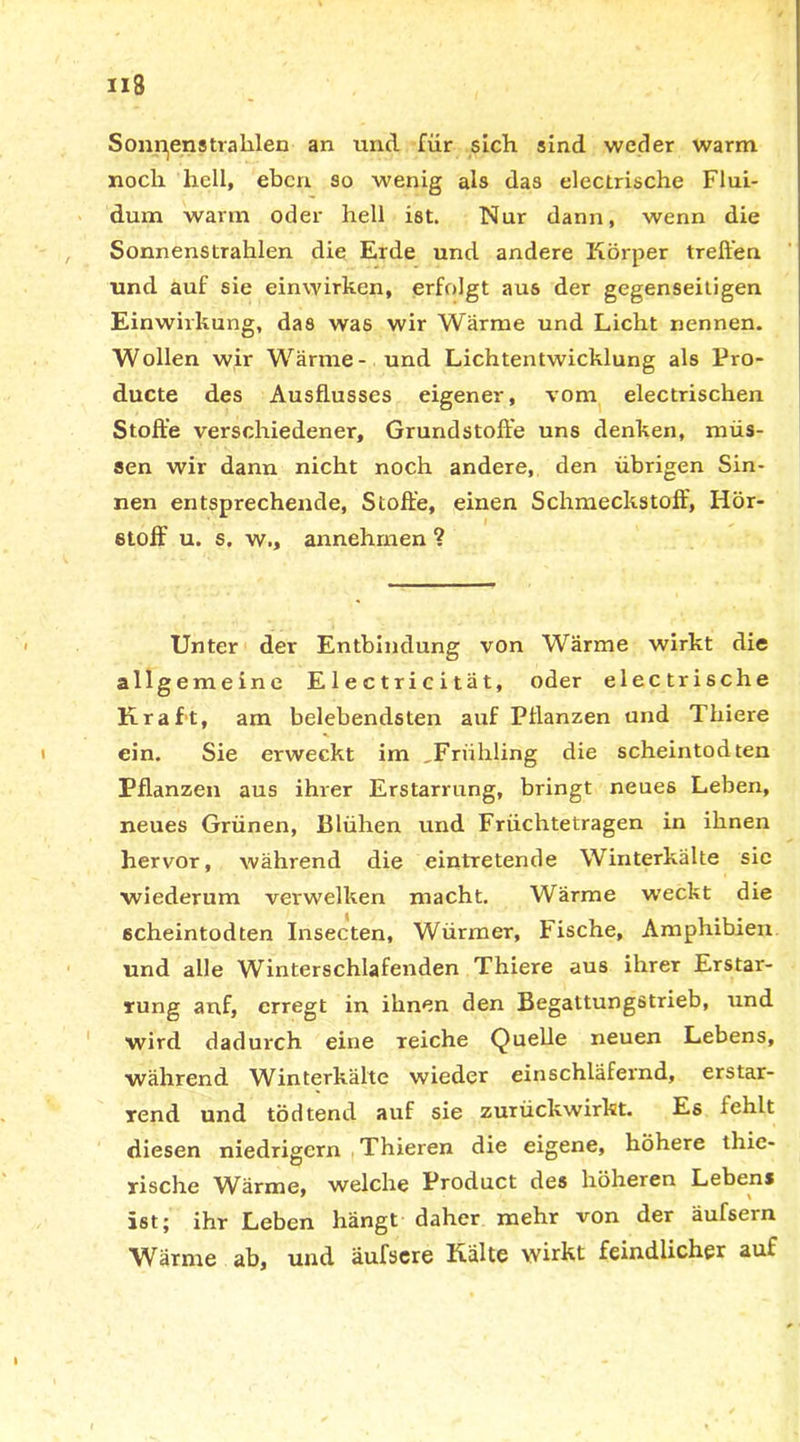 Sonden strahlen an und für sich sind weder warm noch hell, eben so wenig als das electrische Flui- dum wann oder hell ist. Nur dann, wenn die Sonnenstrahlen die Erde und andere Körper treiben und auf sie einwirken, erfolgt aus der gegenseitigen Einwirkung, das was wir Wärme und Licht nennen. Wollen wir Wärme- und Lichtentwicklung als Pro- ducte des Ausflusses eigener, vom electrischen Stoffe verschiedener, Grundstoffe uns denken, müs- sen wir dann nicht noch andere, den übrigen Sin- nen entsprechende, Stoffe, einen Schmeckstoff, Hör- stoff u. s. w., annehmen ? Unter der Entbindung von Wärme wirkt die allgemeine Electricität, oder electrische Kraft, am belebendsten auf Pflanzen und Thiere ein. Sie erweckt im ,Frühling die Scheintod ten Pflanzen aus ihrer Erstarrung, bringt neues Leben, neues Grünen, Blühen und Früchtetragen in ihnen hervor, während die eintretende Winterkälte sie wiederum verwelken macht. Wärme weckt die scheintodten Insecten, Würmer, Fische, Amphibien und alle Winterschlafenden Thiere aus ihrer Erstar- rung auf, erregt in ihnen den Begattungstrieb, und wird dadurch eine reiche Quelle neuen Lebens, während Winterkälte wieder einschläfernd, erstar- rend und tödtend auf sie zurückwirkt. Es lehlt diesen niedrigem Thieren die eigene, höhere thie- rische WÜrme, welche Product des höheren Lebens ist; ihr Leben hängt daher mehr von der äufsern Wärme ab, und äufscre Kälte wirkt feindlicher auf