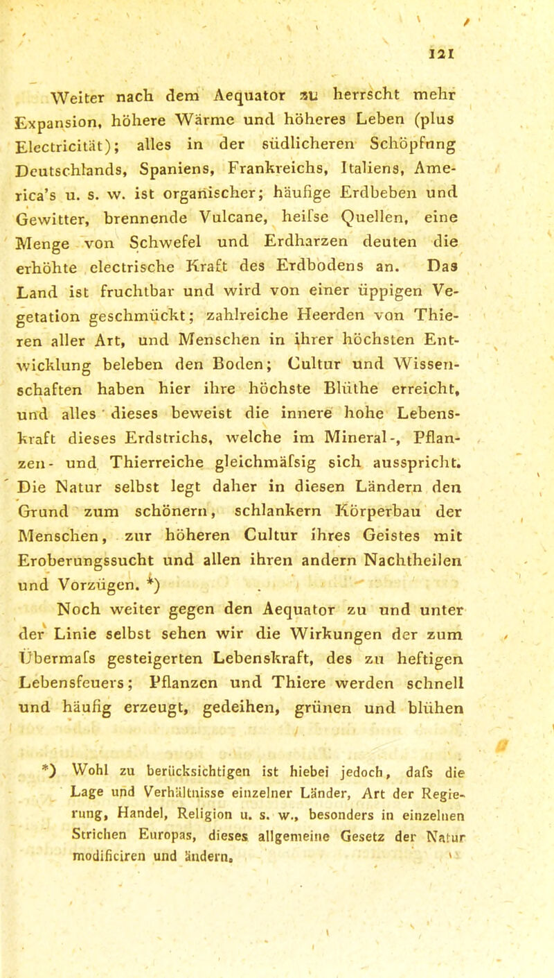 / 121 Weiter nach dem Aequator au herrscht mehr Expansion, höhere Wärme und höheres Leben (plus Electricität); alles in der südlicheren Schöpfung Deutschlands, Spaniens, Frankreichs, Italiens, Ame- rica’s u. s. vv. ist organischer; häufige Erdbeben und Gewitter, brennende Vulcane, heifse Quellen, eine Menge von Schwefel und Erdharzen deuten die erhöhte electrische Kraft des Erdbodens an. Das Land ist fruchtbar und wird von einer üppigen Ve- getation geschmückt; zahlreiche Heerden von Thie- ren aller Art, und Menschen in ihrer höchsten Ent- wicklung beleben den Boden; Cultur und Wissen- schaften haben hier ihre höchste Blüthe erreicht, und alles dieses beweist die innere hohe Lebens- kraft dieses Erdstrichs, welche im Mineral-, Pflan- zen- und Thierreiche gleichmäfsig sich ausspricht. Die Natur selbst legt daher in diesen Ländern den Grund zum schönem, schlankem Körperbau der Menschen, zur höheren Cultur ihres Geistes mit Eroberungssucht und allen ihren andern Nachtheilen und Vorzügen. *) Noch weiter gegen den Aequator zu und unter der Linie selbst sehen wir die Wirkungen der zum Übermafs gesteigerten Lebenskraft, des zu heftigen Lebensfeuers; Pflanzen und Thiere werden schnell und häufig erzeugt, gedeihen, grünen und blühen *) Wohl zu berücksichtigen ist hiebei jedoch, dafs die Lage und Verhältnisse einzelner Länder, Art der Regie- rung, Handel, Religion u. s. w., besonders in einzelnen Strichen Europas, dieses allgemeine Gesetz der Natur modificiren und ändern, '