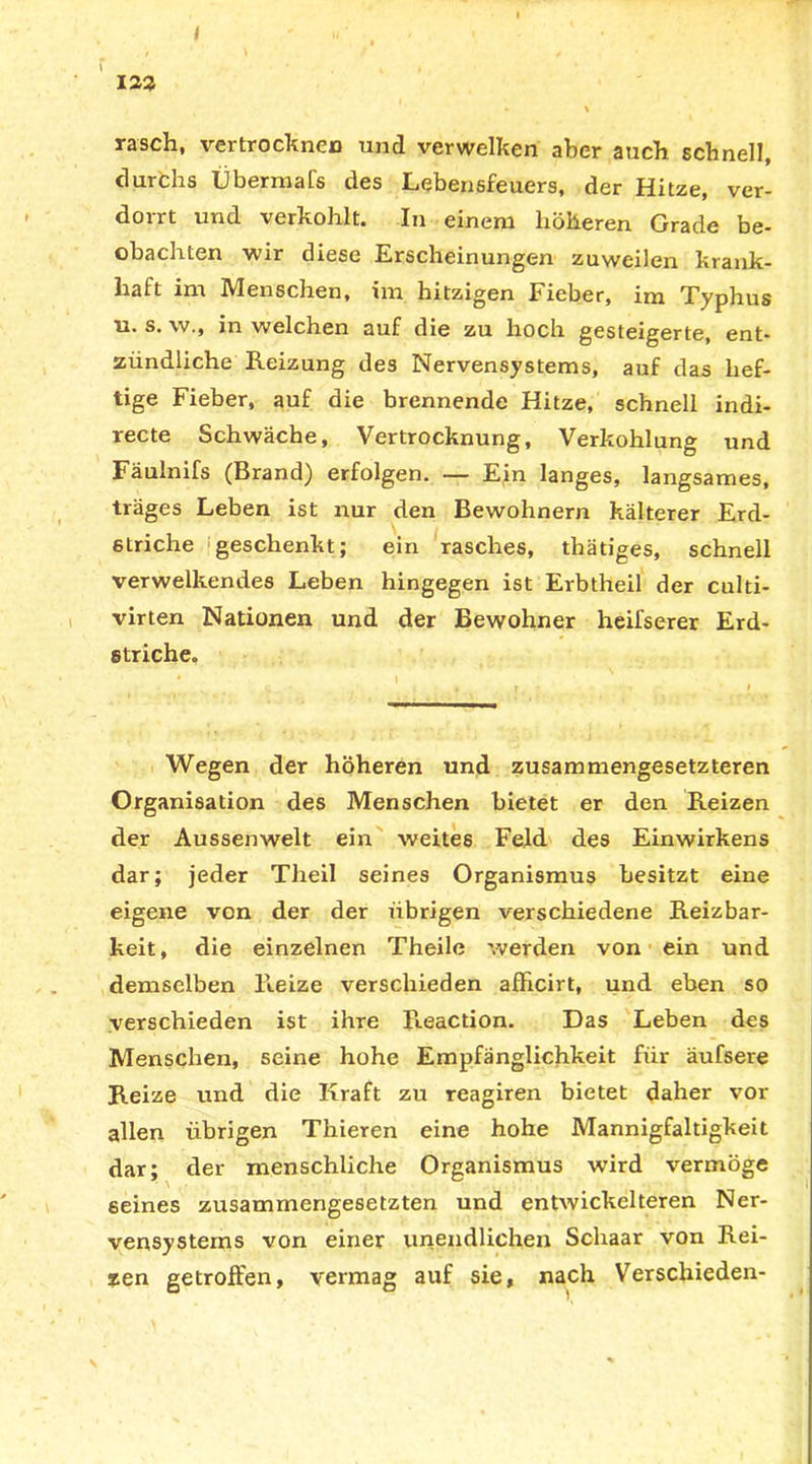 \ 122 - \ rasch, vertrocknen und verwelken aber auch schnell, durchs Übermafs des Lebensfeuers, der Hitze, ver- dorrt und verkohlt. In einem höheren Grade be- obachten wir diese Erscheinungen zuweilen krank- haft im Menschen, im hitzigen Fieber, im Typhus u. s. w., in welchen auf die zu hoch gesteigerte, ent- zündliche Reizung des Nervensystems, auf das hef- tige Fieber, auf die brennende Hitze, schnell indi- recte Schwäche, Vertrocknung, Verkohlung und Fäulnifs (Brand) erfolgen. — Ein langes, langsames, träges Leben ist nur den Bewohnern kälterer Erd- striche geschenkt; ein rasches, thätiges, schnell verwelkendes Leben hingegen ist Erbtheil der culti- virten Nationen und der Bewohner heifserer Erd- striche. Wegen der höheren und zusammengesetzteren Organisation des Menschen bietet er den Reizen der Aussenwelt ein weites Feld des Einwirkens dar; jeder Theil seines Organismus besitzt eine eigene von der der übrigen verschiedene Reizbar- keit, die einzelnen Theile werden von ein und demselben Reize verschieden afficirt, und eben so verschieden ist ihre Reaction. Das Leben des Menschen, seine hohe Empfänglichkeit für äufsere Reize und die Kraft zu reagiren bietet daher vor allen übrigen Thieren eine hohe Mannigfaltigkeit dar; der menschliche Organismus wird vermöge seines zusammengesetzten und entwickelteren Ner- vensystems von einer unendlichen Schaar von Rei- zen getroffen, vermag auf sie, nach Verschieden- \